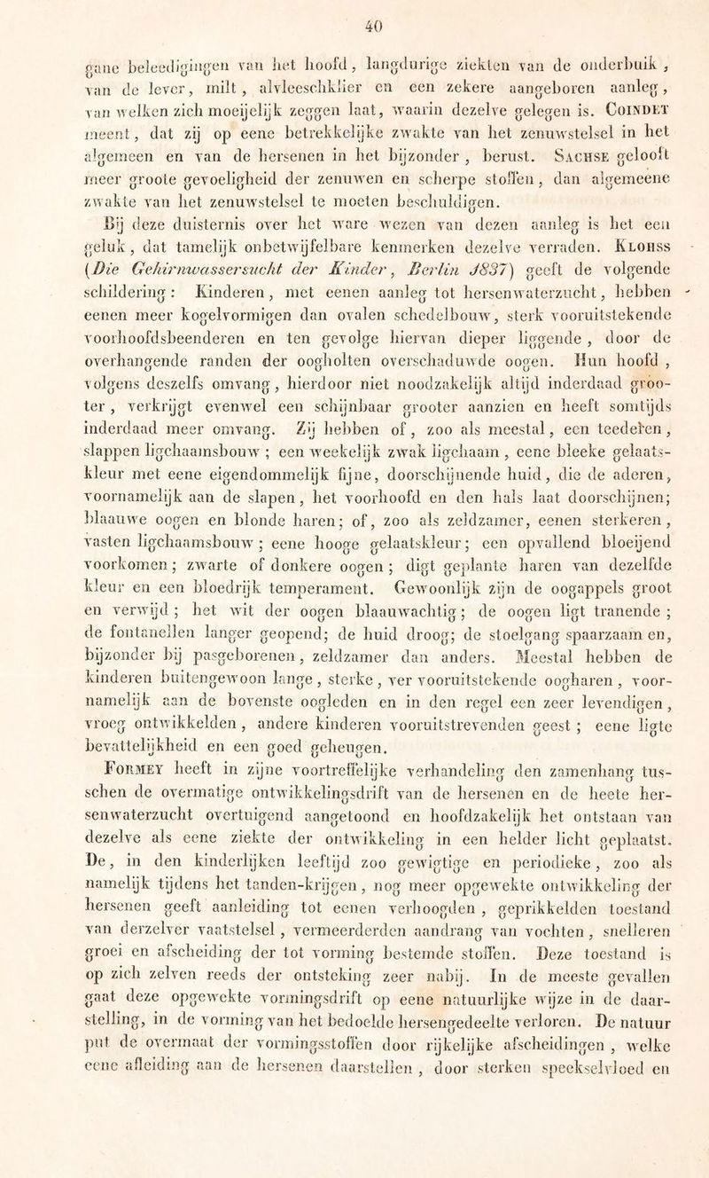 guiic van iiet hoofd , langdurige ziekLcn van de onderbuik , van de lever, milt , alvlcesclikiier en een zekere aangeboren aanleg, van welken zich moeijelijk zeggen laat, waarin dezelve gelegen is. CoiNDtT ineent, dat zij op eene betrekkelijke zwakte van het zenuwstelsel in het algemeen en van de hersenen in het bijzonder , berust. Sachse geloolt meer groote gevoeligheid der zenuAven en scherpe stoffen , dan aigemeene zwakte van het zenuw^stelsel te moeten beschuldigen. Bij deze duisternis over het ware wezen van dezen aanleg is het een geluk, dat tamelijk onbetAvijfelbare kenmerken dezelve verraden. Exoiiss {^Die GehirnwassersiwJit der Kinder, Berlin J837) geeft de volgende schildering: Kinderen, met eenen aanleg tot liersenAvaterziicht, hebben eenen meer kogelvormigen dan ovalen schedelboiiAV, sterk vooruitstekende voorhoofdsbeenderen en ten gevolge hiervan dieper liggende , door de overhangende randen der oogholten overschadurvde oogeo. Hun hoofd , volgens deszelfs omvang, hierdoor niet noodzakelijk altijd inderdaad groo- ter , verkrijgt evenAvel een scliynbaar grooter aanzien en heeft somtijds inderdaad meer omvang. Zn liebben of, zoo als meestal, een teedefen , slappen ligchaainsbouw ; een weekelijk zw^ak iigchaam , eene bleeke gelaats- kleur met eene eigendommelijk fijne, doorschijnende huid, die de aderen, voornamelijk aan de slapen, het voorhoofd en den hals laat doorschijnen; ])laaiiwe oogen en blonde haren; of, zoo als zeldzamer, eenen sterkeren, vasten ligchaamsboiiw ; eene hooge gelaatskleur; een opvallend bloeijend voorkomen; zwarte of donkere oogen; digt geplante haren van dezelfde kleur en een bloedrijk temperament. Gewoonlijk zijn de oogappels groot en verwijd; het wit der oogen blaauwachtig; de oogen ligt tranende; de fontanellen langer geopend; de huid droog; de stoelgang spaarzaam en, bijzonder bij pasgeborenen, zeldzamer dan anders. Meestal hebben de kinderen buitengeAvoon lange , sterke , A'^er vooruitstekende oogharen , voor- namelijk aan de bovenste oogleden en in den regel een zeer levendigen, vroeg ontAvikkelden , andere kinderen vooruitstrevenden geest ; eene ligte bevattelijkheid en een goed geheugen. Formet heelt in zijne voortreffelijke verhandeling den zamenhang tus- schen de overmatige ontAvikkelingsdrift van de hersenen en de heete her- senwaterzucht overtuigend aangetoond en hoofdzakelijk het ontstaan van dezelve als eene ziekte der ontwikkeling in een helder licht geplaatst. De, in den kinderlijken leeftijd zoo geAvigtige en periodieke, zoo als namelijk tijdens het tanden-krijgen, nog meer opgeAvekte ontAvikkeling der hersenen geeft aanleiding tot eenen verhoogden , geprikkelden toestand van derzelver vaatstelsel , vermeerderden aandrang van vochten, snelleren groei en afscheiding der tot vorming bestemde stoffen. Deze toestand is op zich zelven reeds der ontsteking zeer nabij. In de meeste gevallen gaat deze opgewekte voriningsdrift op eene natuurlijke wijze in de daar- steliing, in de vorming van het bedoelde hersengedeelte verloren. De natuur put de overmaat der vormingsstoffen door rijkelijke afscheidingen , Avclke eene afleiding aan de hersenen daarstellcn , door sterken speekselvloed en
