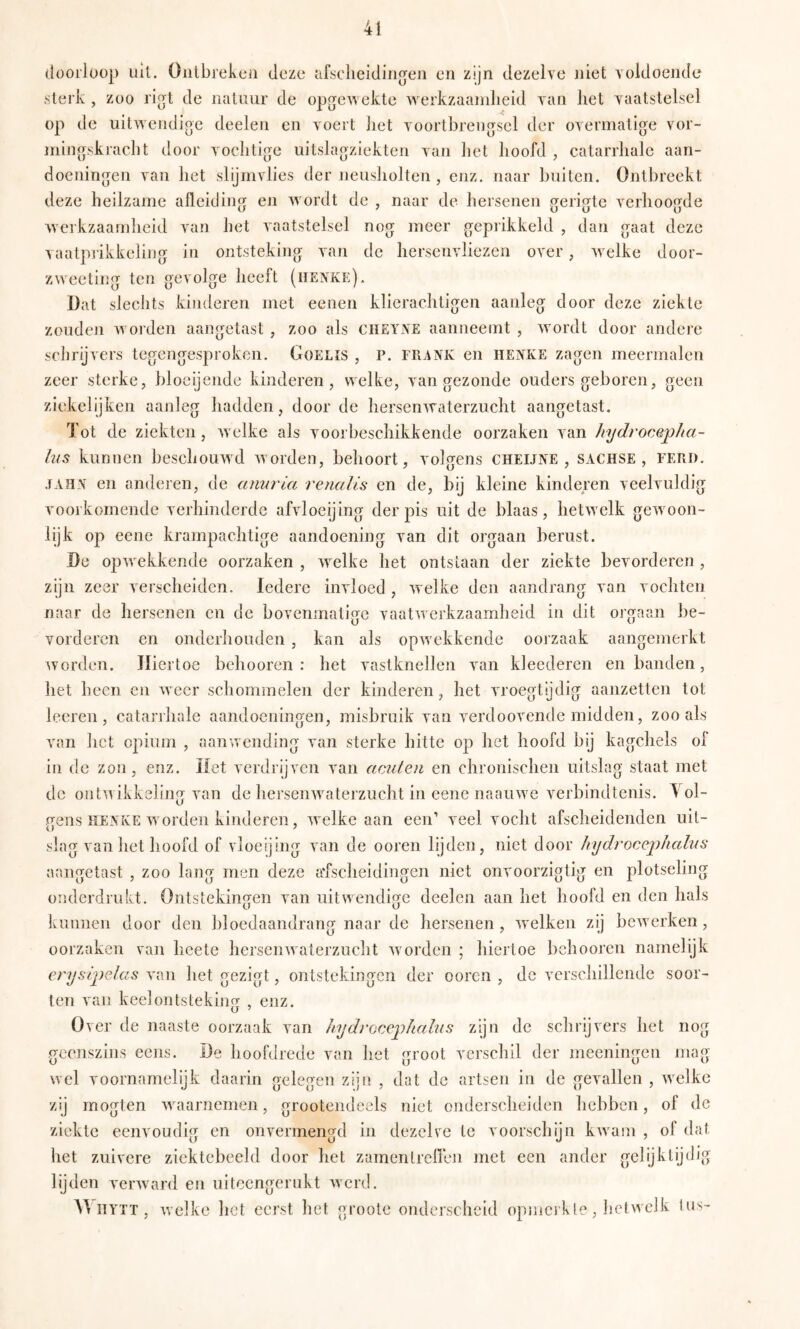 doorloop ult. Oiilbrekcü deze afscdieidiiio^eii en zijn dezelve niet voldocJide .sterk , zoo ri^t de natuur de opge’wekte werkzaamheid van het vaatstelsel op de uilwendioe deelen en voert liet voorthrengsel der overmatige vor- ming.skracht door vochtige uitslagziekten van het hoofd , catarrhale aan- doeningen van het slijmvlies der neusholten , enz. naar buiten. Ontbreekt deze heilzame afleiding en wordt de , naar de hersenen gerigte verhoogde werkzaamheid van het vaatstelsel nog meer geprikkeld , dan gaat deze vaatprikkeling in ontsteking van de hersenvliezen over, welke door- zweeting ten gevolge heeft (henke). Dat slechts kinderen met eenen klierachtigen aanleg door deze ziekte zouden worden aangetast , zoo als CHEYNE aanneemt , wordt door andere schrijvers tegengesproken. Goelis , P. frank en henke zagen meermalen zeer sterke, bloeijende kinderen, welke, van gezonde ouders geboren, geen ziekelijken aanleg hadden, door de hersenwaterzucht aangetast. Tot de ziekten, welke als voorbeschikkende oorzaken van Jnjdrocepha- his kunnen beschouwd worden, behoort, volgens cheijne , sachse , ferd. .fAHN en anderen, de amirla renalts en de, bij kleine kinderen veelvuldig vooi'komende verhinderde afvloeijing der pis uit de blaas, hetwelk gewoon- lijk op eene krampachtige aandoening van dit orgaan berust. De opwekkende oorzaken , welke het ontstaan der ziekte bevorderen, zijn zeer verscheiden. Iedere invloed , welke den aandrang van vochten naar de hersenen en de bovenmatige vaatwerkzaamheid in dit orgaan be- vorderen en onderhouden , kan als opw ekkende oorzaak aangemerkt worden. Hiertoe behooren : het vastknellen van kleederen en banden, het heen en weer schommelen der kinderen, het vroegtydig aanzetten tot loeren, catarihale aandoeningen, misbruik van verdoovende midden, zoo als van het opium , aanw ending van sterke hitte op het hoofd bij kagchels of in de zon, enz. Het verdrijven van aciiteii en chronischen uitslag staat met de ontw ikkeling van de hersenw^aterzucht in eene naainve verbindtenis. Vol- gens henke Avorden kinderen, Avelke aan een’ veel vocht afscheidenden uit- slag van het hoofd of vloeijing van de ooren lijden, niet door hydroceiihalus aangetast , zoo lang men deze afscheidingen niet onvoorzigtig en plotseling onderdrukt. Ontstekingen van uitwendige deelen aan het hoofd en den hals kunnen door den bloedaandrang naar de hersenen, Avelken zij beAverken, oorzaken van heete herseiiAvaterzucht aa orden ; hiertoe behooren namelijk erysipelus van het gezigt, ontstekingen der ooren , de verschillende soor- ten van keelontsteking , enz. Over de naaste oorzaak van hydroccj^halus zijn de schrijvers het nog geenszins eens. De hoofdrede van het groot verschil der meeningen mag wel voornamelijk daarin gelegen zijn , dat de artsen in de gevallen , Avelkc zij inogten Avaarnemen, grootendeels niet onderscheiden hebben, of de ziekte eenvoudiof en onvermenerd in dezelve te voorschijn kAvam , of dat (J ü o ’ het zuivere ziektebeeld door het zamentreireii met een ander gelijktijdig lijden verAvard en uitcengerukt Averd. AVitytt, Avelke hot eerst het groote onderscheid opmcrkle, hetwelk lus-
