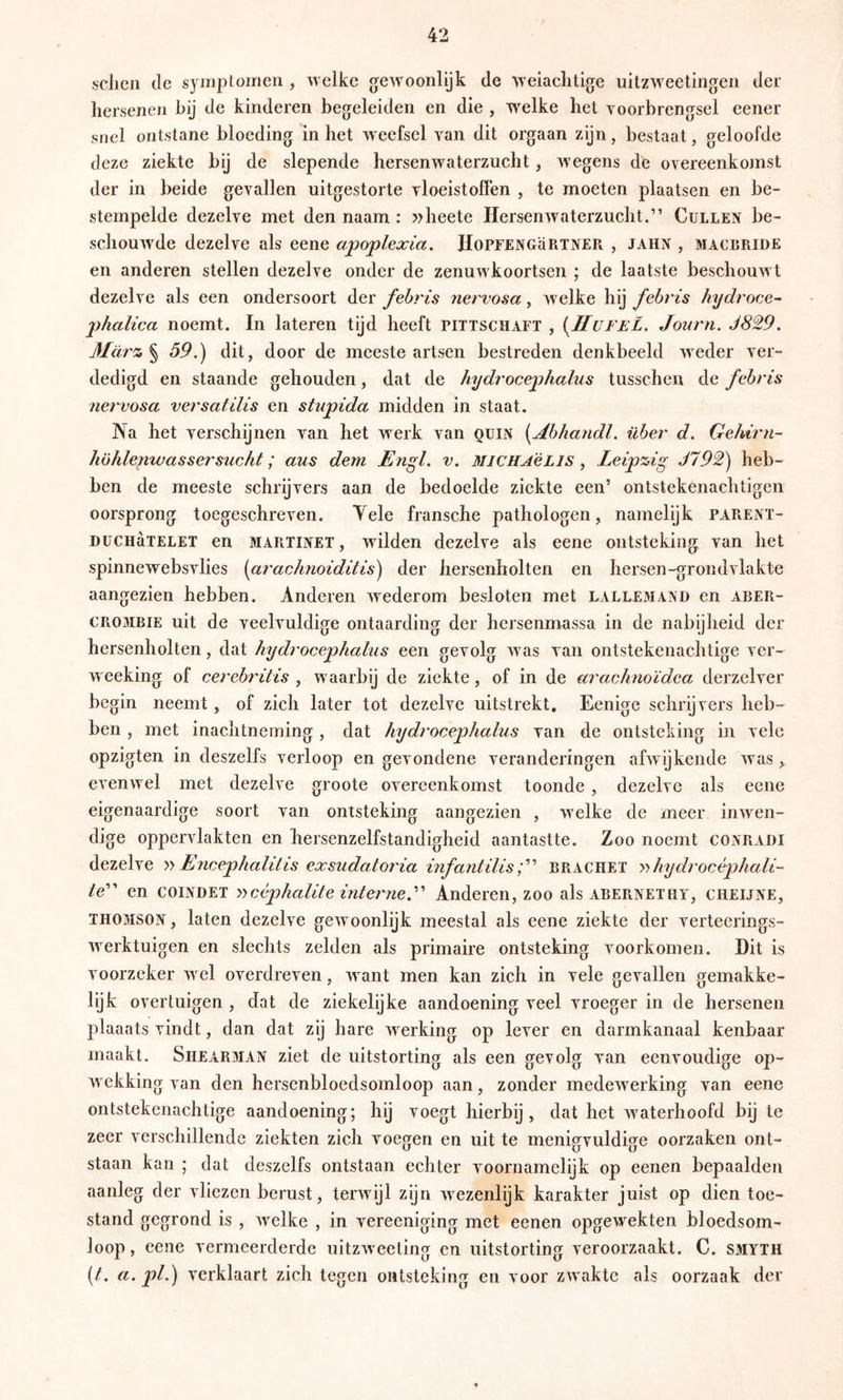 sclicn de symplomen , welke gewoonlijk de weiaclitlge uilzweetingen der hersenen hij de kinderen begeleiden en die , welke het voorbrengsel eener snel ontstane bloeding in het weefsel van dit orgaan zijn, bestaat, geloofde deze ziekte bij de slepende hersenwaterzucht, wegens dfe overeenkomst der in beide gevallen uitgestorte vloeistoffen , te moeten plaatsen en be- stempelde dezelve met den naam : »beete Hersenwaterzucht.” Gullen be- schouwde dezelve als eene apoplexia. JIoPFENGäRTNER , JAHN , macrride en anderen stellen dezelve onder de zenuwkoortsen ; de laatste beschouwt dezelve als een ondersoort der fehris nervosa, welke hij febris hydroce^ jyhalica noemt. In lateren tijd heeft pittschaft , {Hufel, Journ. J829. März ^ 59.) dit, door de meeste artsen bestreden denkbeeld weder ver- dedigd en staande gehouden, dat de hydrocephalus tusschen de febris neï'vosa versatilis en stupida midden in staat. Na het verschijnen van het werk van quin [Jlbhandl. über d. Gehirn- Iwhlenwassersucht; aus dem Engl. v. MiCHA'éLls ^ Leipzig J792) heb- ben de meeste schrijvers aan de bedoelde ziekte een’ ontstekenachtigen oorsprong toegeschreven. Yele fransche pathologen, namelijk parent- DüCHaTELET en MARTINE!, wilden dezelve als eene ontsteking van het spinnewebsvlies (aracknoiditis) der hersenholten en hersen-grondvlakte aangezien hebben. Anderen wederom besloten met falle3IAND en aber- CROMBIE uit de veelvuldige ontaarding der hersenmassa in de nabijheid der hersenholten, dat hydrocephalus een gevolg was van ontstekenachtige ver- weeking of cerelndtis , waarbij de ziekte, of in de araxJmoïdea derzelver begin neemt, of zich later tot dezelve uitstrekt. Eenige schrijvers heb- ben , met inachtneming, dat hydrocephalus van de ontsteking in vele opzigten in deszelfs verloop en gevondene veranderingen afwijkende was, evenwel met dezelve groote overeenkomst toonde , dezelve als eene eigenaardige soort van ontsteking aangezien , welke de meer inwen- dige oppervlakten en hersenzelfstandigheid aantastte. Zoo noemt conradi dezelve Encephalitis exsudatQ7'ia infantilisbrachet y'>hydrocéphali- /e” en coindet yycéphalite interne.Anderen, zoo als abernethy, cheijne, THOMSON, laten dezelve gewoonlijk meestal als eene ziekte der verteerings- werktuigen en slechts zelden als primaire ontsteking voorkomen. Dit is voorzeker wel overdreven, want men kan zich in vele gevallen gemakke- lijk overtuigen , dat de ziekelijke aandoening veel vroeger in de hersenen plaaats vindt, dan dat zij hare werking op lever en darmkanaal kenbaar maakt. SiiEARMAN ziet de uitstorting als een gevolg van eenvoudige op- wekking van den hersenbloedsomloop aan, zonder medewerking van eene ontstekenachtige aandoening; hij voegt hierbij, dat het Avaterhoofd bij te zeer verschillende ziekten zich voegen en uit te menigvuldige oorzaken ont- staan kan ; dat deszelfs ontstaan echter Amornamelijk op eenen bepaalden aanleg der vliezen berust, terAvijl zijn Avezenlijk karakter juist op dien toe- stand gegrond is , Avelke , in vereeniging met eenen opgewekten bloedsom- loop , eene vermeerderde uitzAveeting en uitstorting veroorzaakt. C. SMYTH [t. a. pl.) Axrklaart zich tegen ontsteking en voor zwakte als oorzaak der