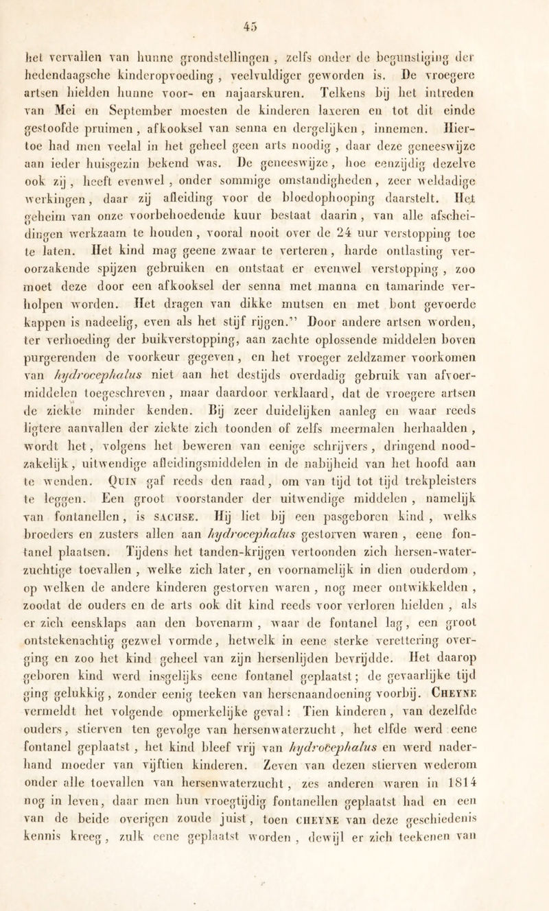 liel vervallen van hunne grondstellingen , zelfs onder de begunstiging der hedendaagsche kinderopvoeding , veelvuldiger geworden is, De vroegere artsen liielden hunne voor- en najaarskuren. Telkens bij het intreden van Mei en September moesten de kinderen laxeren en tot dit einde gesloofde pruimen, afkooksel van seniia en dergclijkeii, innemen. Hier- toe had men veelal in het geheel geen arts noodig , daar deze geneeswijze aan ieder huisgezin bekend was. De geneeswijze , hoe eenzijdig dezelve ook zij , heeft evenwel , onder sommige omstandigheden , zeer Aveldadige werkingen, daar zij afleiding voor de bloedophooping daarstelt. Ile^: oeheim van onze voorbehoedende kuur bestaat daarin , van alle afschei- dino-en werkzaam te houden , vooral nooit over de 24 uur verstopping toe te laten. Het kind mag geene zwaar te verteren, harde ontlasting ver- oorzakende spijzen gebruiken en ontstaat er evenwel verstopping , zoo moet deze door een afkooksel der senna met manna en tamarinde ver- liolpen worden. Het dragen van dikke mutsen en met bont gevoerde kappen is nadeelig, even als het stijf rijgen.” Door andere artsen worden, ter verhoeding der buikverstopping, aan zachte oplossende middelen boven purgerenden de voorkeur gegeven, en het vroeger zeldzamer voorkomen van hydrocephalus niet aan het destijds overdadig gebruik van afvoer- middelcn toegeschreven, maar daardoor verklaard, dat de vroegere artsen de ziekte minder kenden. Bij zeer duidelijken aanleg en waar reeds ligtere aanvallen der ziekte zich toonden of zelfs meermalen herhaalden , wordt het, volgens het beweren van eenige schrijvers, dringend nood- zakelijk, uitwendige afleidingsmiddelen in de nabijheid van het hoofd aan te wenden. Quin gaf reeds den raad, om van tijd tot tijd trekpleisters te leggen. Een groot voorstander der uitwendige middelen , namelijk van fontanellen, is saohse. Hij liet bij een pasgeboren kind , welks broeders en zusters allen aan hydrocephahis gestorven waren , eene fon- tanel plaatsen. Tijdens het tanden-krijgen vertoonden zich hersen-water- zuchtige toevallen , welke zich later, en voornamelijk in dien ouderdom , op Avelken de andere kinderen gestorven waren , nog meer ontwikkelden , zoodat de ouders en de arts ook dit kind reeds voor verloren hielden , als er zich eensklaps aan den bovenarm , waar de fontanel lag, een groot ontstekenachtig gezwel vormde, hetwelk in eene sterke verettering over- ging en zoo het kind geheel van zijn hersenlijden bevrijdde. Het daarop geboren kind werd insgelijks eene fontanel geplaatst; de gevaarlijke tijd ging gelukkig, zonder eenig teeken van hersenaandoening voorbij. Cheïne vermeldt het volgende opmerkelijke geval: Tien kinderen , van dezelfde ouders, stierven ten gevolge van hersenwaterzucht , het elfde werd eene fontanel geplaatst , het kind bleef vrij van hydrofiephaïus en werd nader- hand moeder van vijftien kinderen. Zeven van dezen stierven wederom onder alle toevallen van hersenwaterzucht , zes anderen w^aren in 1814 nog in leven, daar men hun vroegtijdig fontanellen geplaatst had en een van de beide overigen zoude juist, toen cheyne van deze geschiedenis kennis kreeg, zulk eene geplaatst worderï , dewijl er zich teekenen van