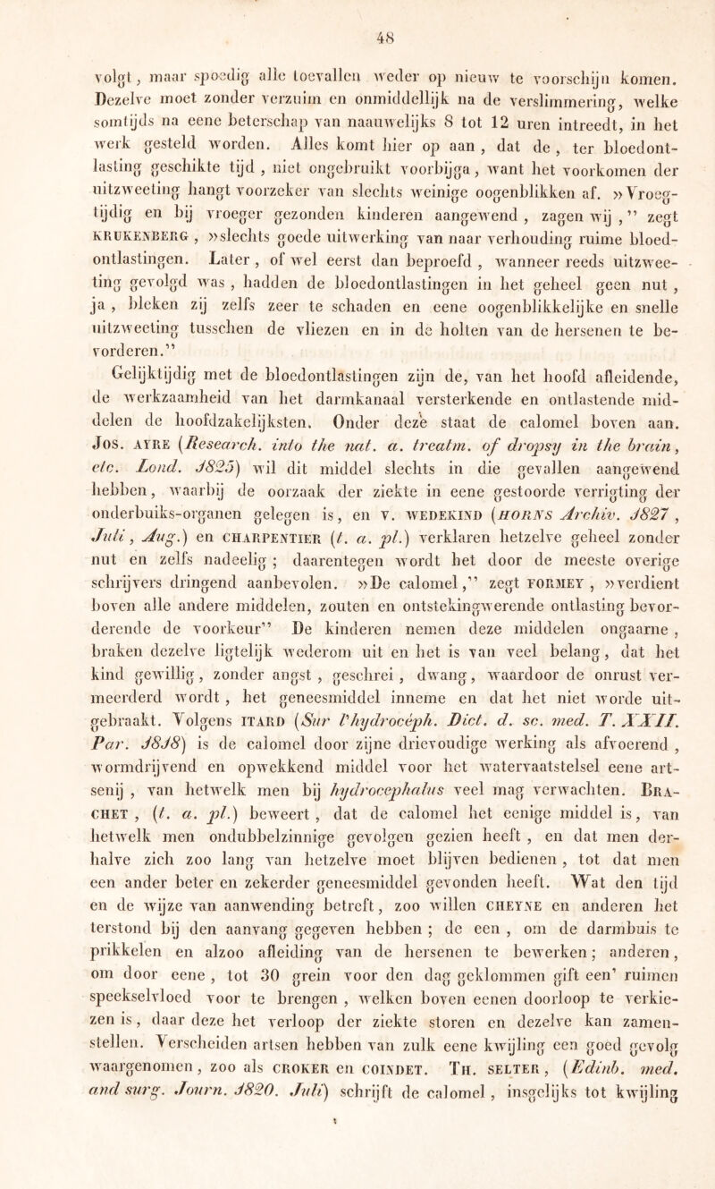 volgt, maar spoedig alle locvallcu weder op nieuw te vooiscliijn komen. Dezelve moet zonder verzuim en onmiddellijk na de verslimmermg, welke somtijds na eene beterschap van naaiiwelijks 8 tot 12 uren intreedt, in het werk gesteld worden. Alles komt liier op aan , dat de , ter bloedont- lasting geschikte tijd , niet ongebruikt voorbijga, want het voorkomen der uitzweeting hangt voorzeker van slechts weinige oogenblikken af. » Yroeg- tijdig en bij vroeger gezonden kinderen aangewend , zagen wdj , ” zegt KRUKENBERG , »sleclits goede uitwerking van naar verhouding ruime bloed- ontlastingen. Later , ol wel eerst dan beproefd , ^vanneer reeds uitzwee- - ting gevolgd was , hadden de bloedontlastingen in het geheel geen nut , ja , bleken zij zelfs zeer te schaden en eene oogenblikkelijke en snelle uitzweeting tusschen de vliezen en in de holten van de hersenen te be- vorderen.'” Gelijktijdig met de bloedontlastingen zijn de, van het hoofd afleidende, de werkzaamheid van het darmkanaal versterkende en ontlastende mid- delen de hoofdzakelijksten. Onder deze staat de calomel boven aan. Jos. AIRE [Resem'ch. into the nat. a. treatm. of drofsy in the hrain ^ etc. Lond. J825) wil dit middel slechts in die gevallen aangewend hebben, waarbij de oorzaak der ziekte in eene gestoorde verrigting der onderbuiks-organen gelegen is, en v. wedekind {horns Archiv. J827 ^ Jnli ^ Aug.) en charpentïer [t. a. jpL) verklaren hetzelve geheel zonder nut en zelfs nadeelig ; daarentegen wordt het door de meeste overige schrijvers dringend aanbevolen. »De calomel,’'’ zegt formet , »verdient boven alle andere middelen, zouten en ontstekingw erende ontlasting bevor- derende de voorkeur” De kinderen nemen deze middelen ongaarne , braken dezelve ligtelijk wederom uit en het is van veel belang, dat het kind gewillig, zonder angst , geschrei, dwang, waardoor de onrust ver- meerderd wordt , het geneesmiddel inneme en dat het niet worde uit- gebraakt. Yolgens itard [Snr Vhydrocèph. Biet. d. sc. med. T. XXII. Par. J8J8) is de calomel door zijne drievoudige werking als afvoerend , w ormdrijvend en opwekkend middel voor het watervaatstelsel eene art- senij , van hetwelk men bij hydrocephains veel mag verwachten. Brä- chet , {t. a. pl.) be’weert , dat de calomel het eenige middel is, van hetwelk men ondubbelzinnige gevolgen gezien heeft , en dat men der- halve zich zoo lang van hetzelve moet blijven bedienen , tot dat men een ander beter en zekerder geneesmiddel gevonden heeft. Wat den tijd en de wdjze van aanwending betreft, zoo w illen cheyae en anderen het terstond bij den aanvang gegeven hebben ; de een , om de darmbuis te prikkelen en alzoo afleiding van de hersenen te bew erken; anderen, om door eene , tot 30 grein voor den dag geklommen gift een’ ruimen speekselvloed voor te brengen , w elken boven eenen doorloop te verkie- zen is, daar deze het verloop der ziekte storen en dezelve kan zamen- stellen. Yerscheiden artsen hebben van zulk eene kw^yling een goed gevolg w aargenomen, zoo als CROKER en COLVDET. Th. selter , [ Edinh. med. and snr^. Jonrn. 1820. Juli) schrijft de calomel , insgelijks tot kwijling