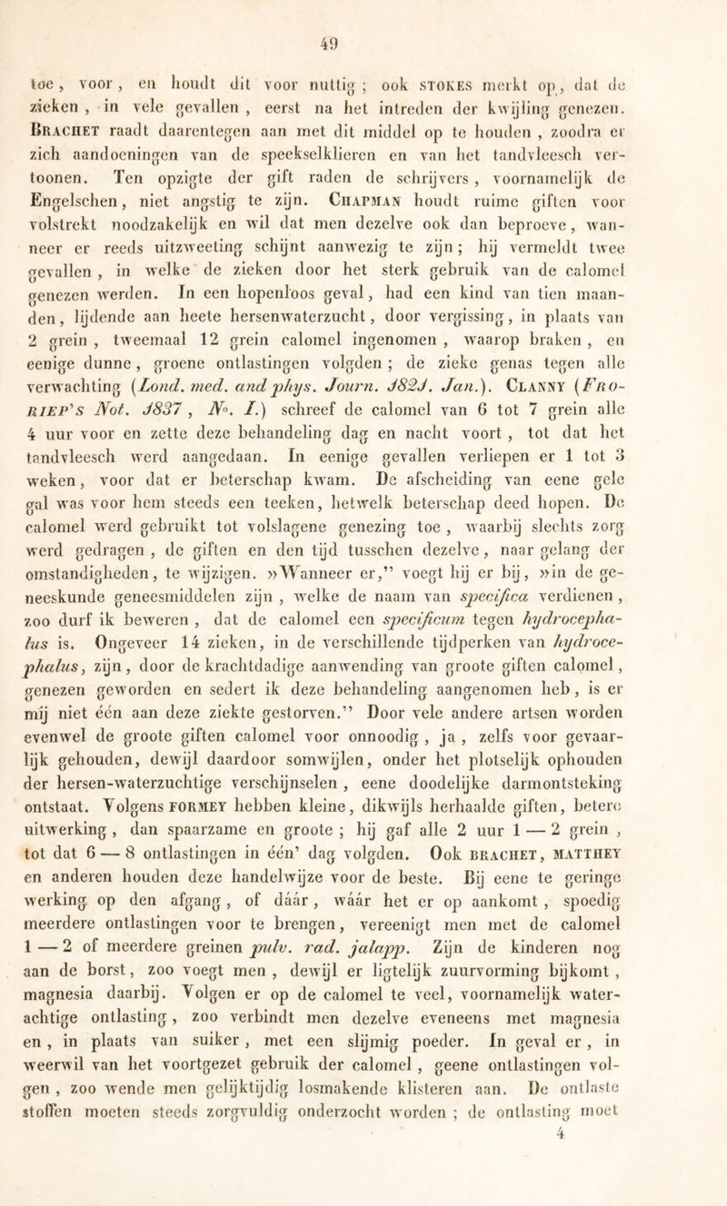 loc , voor , eil lioiult dit voor nuttig ; ook STOKES merkt op, dat de zieken, in vele gevallen, eerst na het intreden der kwijling genezen. Brachet raadt daarentegen aan met dit middel op te houden , zoodra er zich aandoeningen van de speekselklieren en van het tandvleesch ver- tonnen. Ten opzigte der gift raden de schrijvers , voornamelijk de Engelschen, niet angstig te zijn. Ciïapman houdt ruime giften voor volstrekt noodzakelijk en wil dat men dezelve ook dan beproeve, wan- neer er reeds uitzweeting schijnt aanwezig te zijn; hij vermeldt twee gevallen , in welke de zieken door het sterk gebruik van de calomel genezen werden. In een hopenloos geval, had een kind van tien maan- den, lijdende aan heete hersenwaterzucht, door vergissing, in plaats van 2 grein , tweemaal 12 grein calomel ingenomen , w^aarop braken , en eenige dunne, groene ontlastingen volgden ; de zieke genas tegen alle verwachting [Lond. med. andjphys. Journ. J82J. Jan.). Clanny [Fro~ RiEP^s Not. J837 , /.) schreef de calomel van 6 tot 7 grein alle 4 uur voor en zette deze behandeling dag en nacht voort , tot dat het tandvleesch werd aangedaan. In eenige gevallen verliepen er 1 tot 3 weken, voor dat er beterschap kwam. De afscheiding van eene gele gal was voor hem steeds een teeken, hetwelk beterschap deed hopen. De calomel werd gebruikt tot volslagene genezing toe , waarbij slechts zorg werd gedragen , de giften en den tijd tusschen dezelve, naar gelang der omstandigheden, te wijzigen. »Wanneer er,” voegt hij er bij, »in de ge- neeskunde geneesmiddelen zijn , welke de naam van specifica verdienen , zoo durf ik bew^eren , dat de calomel een specifienm tegen hydrocepha- Ins is. Ongeveer 14 zieken, in de verschillende tijdperken van hydrocC’- phalusj zijn, door de krachtdadige aanwending van groote giften calomel, genezen geworden en sedert ik deze behandeling aangenomen heb, is er mij niet één aan deze ziekte gestorven.” Door vele andere artsen worden evenwel de groote giften calomel voor onnoodig , ja , zelfs voor gevaar- lijk gehouden, dewijl daardoor somwijlen, onder het plotselijk ophouden der hersen-waterzuchtige verschijnselen , eene doodelijke darmontsteking ontstaat. Yolgens FORMEY hebben kleine, dikwijls herhaalde giften, betere uitwerking , dan spaarzame en groote ; hij gaf alle 2 uur 1 — 2 grein , tot dat 6 — 8 ontlastingen in één’ dag volgden. Ook brachet, matthey en anderen houden deze handelwijze voor de beste. Bij eene te geringe werking op den afgang, of daar, waar het er op aankomt , spoedig meerdere ontlastingen voor te brengen, vereenigt men met de calomel 1 — 2 of meerdere greinen pulv. rad. jalapp. Zijn de kinderen nog aan de borst, zoo voegt men, dewijl er ligtelijk zuurvorming bijkomt, magnesia daarbij. Yolgen er op de calomel te veel, voornamelijk water- achtige ontlasting, zoo verbindt men dezelve eveneens met magnesia en, in plaats van suiker, met een slijmig poeder. In geval er, in weerwil van het voortgezet gebruik der calomel , geene ontlastingen vol- gen , zoo w^ende men gelijktijdig losmakende klisteren aan. De ontlaste stoffen moeten steeds zorgvuldig onderzocht worden ; de ontlasting moet 4
