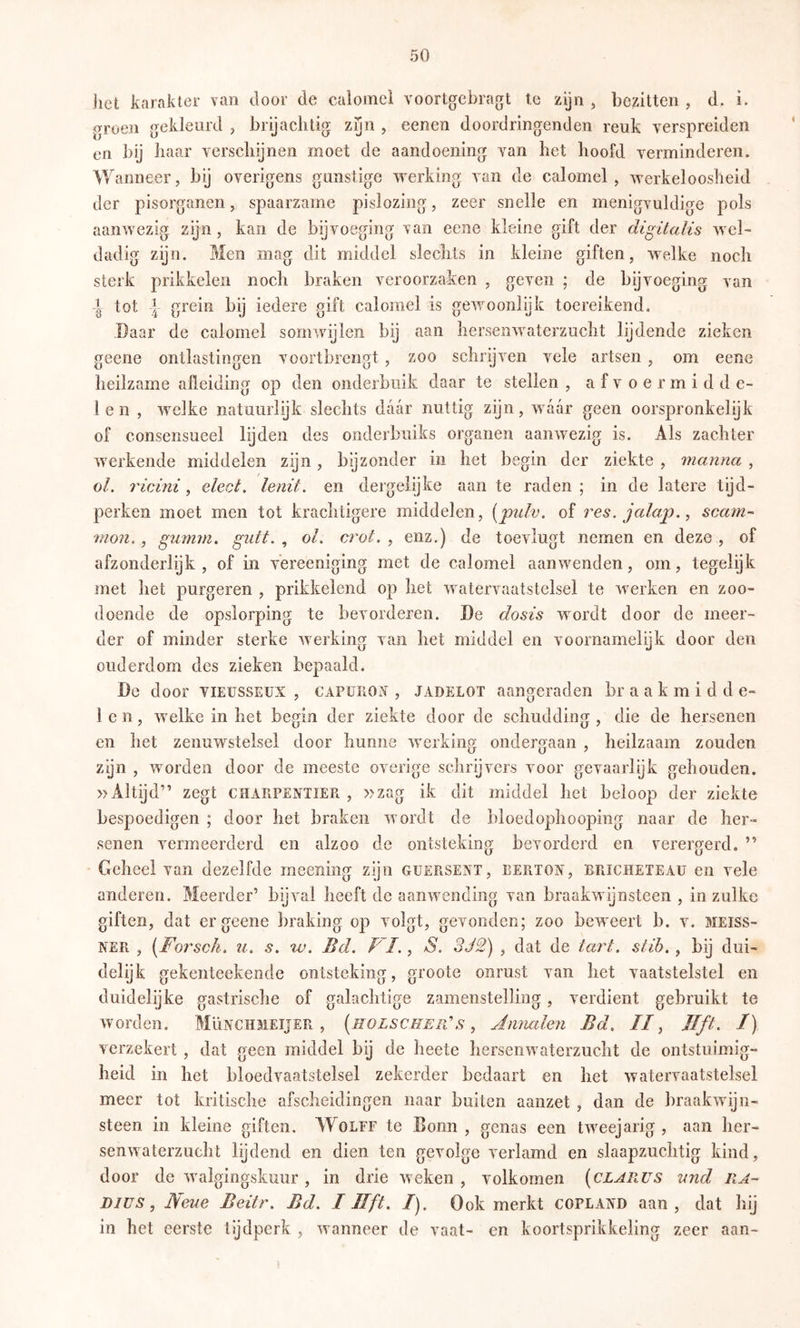 het karakter van door de caloinci voortgebragt te zijn , bezitten , d. i. groen gekleurd , brij achtig zyn , eenen doordringenden reuk verspreiden en bij haar verschenen moet de aandoening van het hoofd verminderen. Wanneer, bij overigens gunstige werking van de calomel , werkeloosheid der pisorganen, spaarzame pislozing, zeer snelle en menigvuldige pols aanwezig zijn, kan de bijvoeging \an eene kleine gift der digitalis wel- dadig zijn. Men mag dit middel slechts in kleine giften, welke noch sterk prikkelen noch braken veroorzaken , geven ; de bijvoeging van i lol 4 grein bij iedere gift calomel is gewoonlijk toereikend. Daar de calomel somwijlen bij aan hersenwaterzuclit lijdende zieken geene ontlastingen voortbrengt , zoo schrijven vele artsen , om eene heilzame afleiding op den onderbuik daar te stellen , a f v o e r m i d d e- len , welke natuurlijk slechts daar nuttig zijn, waar geen oorspronkelijk of consensueel lijden des onderbuiks organen aanwezig is. Als zachter werkende middelen zijn, bijzonder in het begin der ziekte , manna , o/, ricini, elect. lenit. en dergelijke aan te raden ; in de latere tijd- perken moet men tot krachtigere middelen, [puh. of res. jalap,, scarn- mon. , gumtn. giitt. , ol. crot. , enz.) de toevlugt nemen en deze , of afzonderlijk, of in vereeniging met de calomel aanwenden, om, tegelijk met het purgeren , prikkelend op het watervaatstelsel te werken en zoo- doende de opslorping te bevorderen. De dosis wordt door de meer- der of minder sterke werking van het middel en voornamelijk door den ouderdom des zieken bepaald. De door vieusseux , CAPunOiV , jadelot aangeraden br a a k m i d d e- 1 c n, welke in het begin der ziekte door de schudding , die de hersenen en het zenuwstelsel door hunne werking ondergaan , heilzaam zouden zgn , worden door de meeste overige schrijvers voor gevaarlijk gehouden. »Altijd” zegt CHARPENTIER , »zag ik dit middel het beloop der ziekte bespoedigen ; door het braken wordt de bloedophooping naar de her- senen vermeerderd en alzoo de ontsteking bevorderd en verergerd. ” Geheel van dezelfde meening zijn guersent, bertox, bricheteau en vele anderen. Meerder’ bijval heeft de aanwending van braakwijnsteen , in zulke giften, dat er geene braking op volgt, gevonden; zoo beweert b. v. Meiss- ner , [Foj'sch. u. s, w. Bd. VI. ^ S. 3J2) , dat de tart. stib. ^ bij dui- delijk gekenteekende ontsteking, groote onrust van het vaatstelstel en duidelijke gastrische of galachtige zamenstelling, verdient gebruikt te worden. MIïnchmeijer , [holscheiVs ^ Jnnalen Bd. //, Jlft. /) verzekert , dat geen middel bij de heete hersenwaterzuclit de ontstuimig- heid in het bloedvaatstelsel zekerder bedaart en het watervaatstelsel meer tot kritische afscheidingen naar buiten aanzet , dan de braakwijn- steen in kleine giften. AVolef te Bonn , genas een tweejarig , aan her- senwaterzucht lijdend en dien ten gevolge verlamd en slaapzuchtig kind, door de waigingskuur , in drie weken , volkomen [clarus and RA- DIUS, Neue Beitr. Bd. I lift. /). Ook merkt Copland aan, dat hij in het eerste tijdperk , wanneer de vaat- en koortsprikkeling zeer aan-
