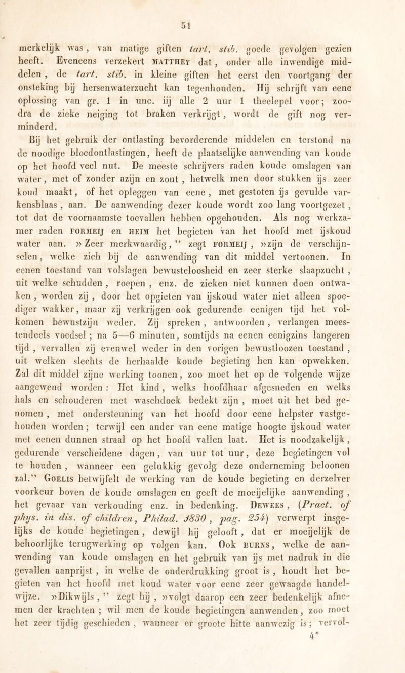 merkelijk was , van matige giften tart. slib. goede gevolgen gezien heeft. Eveneens verzekert matthey dat , onder alle inwendige mid- delen , de tart. slib. in kleine giften het eerst den voortgang der onsteking bij hersenwaterzucht kan tegenhouden. Hij schrijft van eene oplossing van gr. 1 in unc. iij alle 2 uur 1 theelepel voor; zoo- dra de zieke neiging tot braken verkrijgt, wordt de gift nog ver- minderd. Bij het gebruik der ontlasting bevorderende middelen en terstond na de noodige bloedontlastingen, heeft de plaatselijke aanwending van koude op het hoofd veel nut. De meeste schrijvers raden koude omslagen van water, met of zonder azijn en zout , hetwelk men door stukken ijs zeer koud maakt, of het opleggen van eene , met gestoten ijs gevulde var- kensblaas , aan. De aanwendinjy dezer koude wordt zoo lan«f voortfjezet , tot dat de voornaamste toevallen hebben opgehouden. Als nog werkza- mer raden formeij en heim het begieten van het hoofd met ijskoud water aan. »Zeer merkwaardig,” zegt roRMEij , »zijn de verschijn- selen, welke zich bij de aanwending van dit middel vertonnen. In eenen toestand van volslagen bewusteloosheid en zeer sterke slaapzucht , uit welke schudden , roepen , enz. de zieken niet kunnen doen ontwa- ken , worden zij , door het opgieten van ijskoud water niet alleen spoe- diger wakker, maar zij verkrijgen ook gedurende eenigen tijd het vol- komen bewustzijn weder. Zij spreken , antwoorden , verlangen mees- tendeels voedsel ; na 5—6 minuten, somtijds na eenen eenigzins längeren tijd , vervallen zij evenwel weder in den vorigen bewust!oozen toestand , uit welken slechts de herhaalde koude begieting hen kan opwekken. Zal dit middel zijne werking toonen, zoo moet het op de volgende wijze aangewend worden : Het kind, welks hoofdhaar afgesneden en welks hals en schouderen met waschdoek bedekt zijn , moet uit het bed ge- nomen , met ondersteuning van het hoofd door eene helpster vastge- liouden worden; terwijl een ander van eene matige hoogte ijskoud water met eenen dunnen straal op het hoofd vallen laat. Het is noodzakelijk , gedurende verscheidene dagen, van uur tot uur, deze begietingen vol te houden , wanneer een gelukkig gevolg deze onderneming beloonen zal.” Goelis betwijfelt de werking van de koude begieting en derzelver voorkeur boven de koude omslagen en geeft de moeijelijke aanwending , het gevaar van verkonding enz. in bedenking. Dewees , [Pract. of l)hys. in dis. of cMldren, Philad. J830 , pag. 254) verwerpt insge- lijks de koude begietingen, dewijl hij gelooft , dat er moeijelijk de behoorlijke terugwerking op volgen kan. Ook burns, welke de aan- wending van koude omslagen en het gebruik van ijs met nadruk in die gevallen aanprijst , in welke de onderdrukking groot is , houdt het be- gieten van het hoofd met koud water voor eene zeer gewaagde handel- wijze. »Dikwijls , ” zegt hij , »volgt daarop een zeer bedenkelijk afne- men der krachten ; wil men de koude begietingen aanwenden, zoo moet het zeer tijdig gcscliieden , wanneer er groote hitte aanwezig is; vervol- 4^