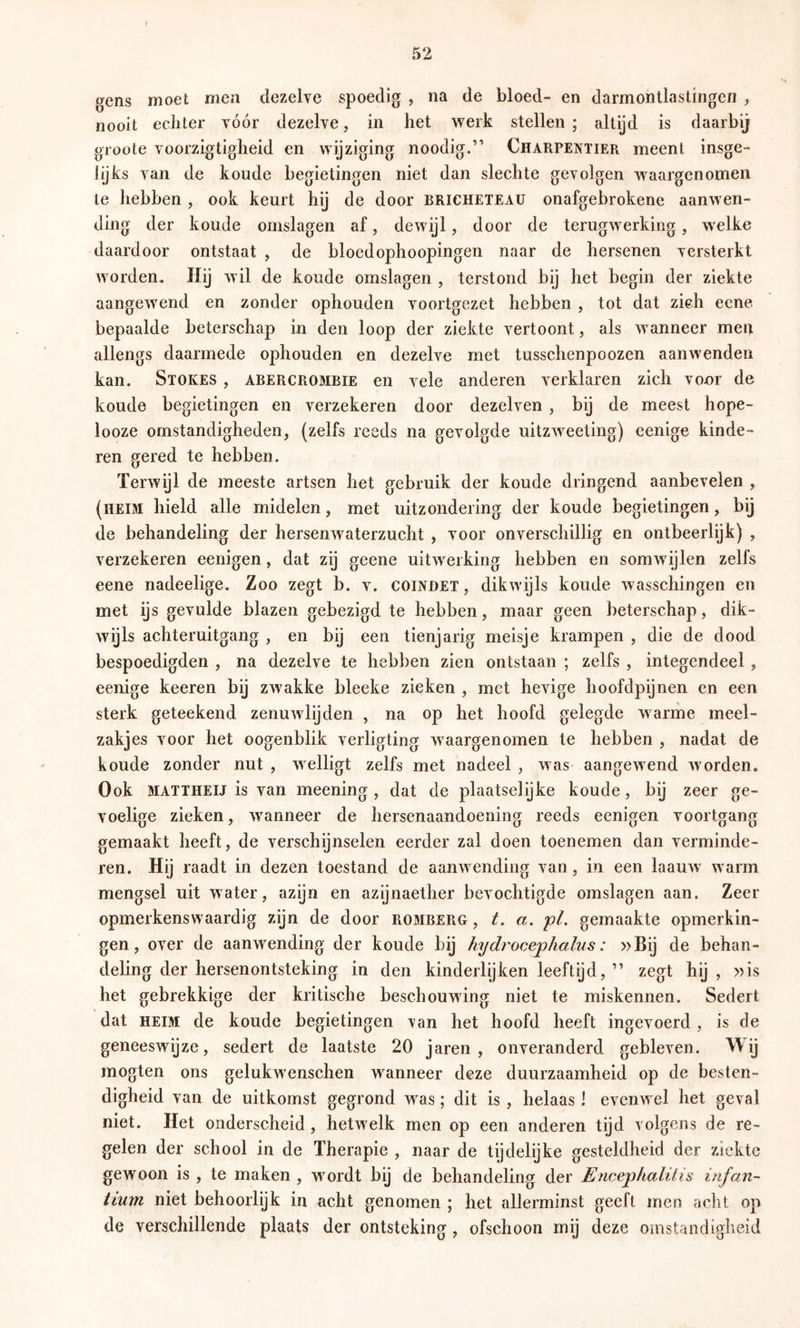gens moet men dezelve spoedig , na de bloed- en darmontlasüngen , nooit echter vóór dezelve, in het v^^erk stellen; altijd is daarbij groote voorzigtigheid en wijziging noodig.” Charpentier meent insge- lijks van de koude begietingen niet dan slechte gevolgen waargenomen te hebben , ook keurt hij de door bricheteau onafgebrokene aanwen- ding der koude omslagen af, dewijl, door de terugwerking, welke daardoor ontstaat , de bloedophoopingen naar de hersenen versterkt worden. Hij wil de koude omslagen , terstond bij het begin der ziekte aangewend en zonder ophouden voortgezet hebben , tot dat zich ecne bepaalde beterschap in den loop der ziekte vertoont, als wanneer meit allengs daarmede ophouden en dezelve met tusschenpoozen aanwenden kan. Stokes , abercrombie en vele anderen verklaren zich vour de koude begietingen en verzekeren door dezelven , bij de meest hope- looze omstandigheden, (zelfs reeds na gevolgde uitzweeting) eenige kinde- ren gered te hebben. Terwijl de meeste artsen het gebruik der koude dringend aanbevelen , (heim hield alle midelen, met uitzondering der koude begietingen, bij de behandeling der hersenwaterzucht , voor onverschillig en ontbeerlijk) , verzekeren eenigen, dat zij geene uitwerking hebben en somwdjlen zelfs eene nadeelige. Zoo zegt b. v. coindet , dikwijls koude wasschingen en met ijs gevulde blazen gebezigd te hebben, maar geen beterschap, dik- wijls achteruitgang , en bij een tienjarig meisje krampen , die de dood bespoedigden , na dezelve te hebben zien ontstaan ; zelfs , integendeel , eenige keeren bij zwakke bleeke zieken , met hevige lioofdpijnen en een sterk geteekend zenuwlijden , na op het hoofd gelegde warme meel- zakjes voor het oogenblik verligting waargenomen te hebben , nadat de koude zonder nut , welligt zelfs met nadeel , was aangewend worden. Ook MATTHEIJ is van meening , dat de plaatselijke koude, bij zeer ge- voelige zieken, wanneer de hersenaandoening reeds eenigen voortgang gemaakt heeft, de verschijnselen eerder zal doen toenemen dan verminde- ren. Hij raadt in dezen toestand de aanwending van, in een laauw warm mengsel uit water, azijn en azijnaether bevochtigde omslagen aan. Zeer opmerkenswaardig zijn de door romberg , t. a. pl. gemaakte opmerkin- gen, over de aanwending der koude bij hydrocephalus: »Bij de behan- deling der hersenontsteking in den kinderlijken leeftijd, ” zegt hij , »is het gebrekkige der kritische beschouwing niet te miskennen. Sedert dat HEIM de koude begietingen van het hoofd heeft ingevoerd , is de geneeswijze, sedert de laatste 20 jaren , onveranderd gebleven. ^\ij mogten ons gelukwenschen wanneer deze duurzaamheid op de besten- digheid van de uitkomst gegrond was ; dit is , helaas ! evenwel het geval niet. Het onderscheid , hetwelk men op een anderen tijd volgens de re- gelen der school in de Therapie , naar de tijdelijke gesteldheid der ziekte gewoon is , te maken , wmrdt bij de behandeling der Encep/ialüis irifan- tiurn niet behoorlijk in acht genomen ; het allerminst geeft men acht op de verschillende plaats der ontsteking, ofschoon mij deze omstandigheid