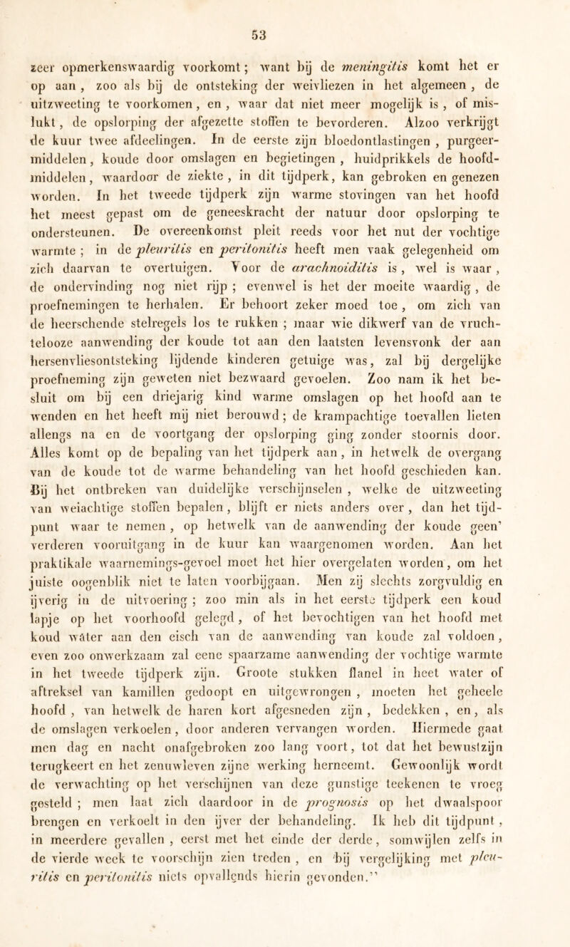 zeer opmerkenswaardig voorkomt; want bij de meningitis komt het er op aan , zoo als bij de ontsteking der weivliezen in het algemeen , de uitzweeting te voorkomen, en, waar dat niet meer mogelijk is, of mis- lukt , de opslorping der afgezette stoßen te bevorderen. Alzoo verkrijgt de kuur twee afdeelingen. in de eerste zijn bloedontlastingen , purgeer- middelen , koude door omslagen en begietingen , huidprikkels de hoofd- middelen, w^aardoor de ziekte, m dit tijdperk, kan gebroken en genezen worden. In het tweede tydperk zijn warme stovingen van het hoofd het meest gepast om de geneeskracht der natuur door opslorping te ondersteunen. De overeenkomst pleit reeds voor het nut der vochtige w armte ; in de pleuritis en peritonitis heeft men vaak gelegenheid om zich daarvan te overtuigen. Aoor de arachnoiditis is, wel is waar, de ondervinding nog niet rijp ; evenw el is het der moeite w^aardig , de proefnemingen te herhalen. Er behoort zeker moed toe , om zich van de heerschende stelregels los te rukken ; maar wie dikw^erf van de vruch- telooze aanw^ending der koude tot aan den laatsten levensvonk der aan hersenvliesontsteking lijdende kinderen getuige was, zal bij dergelijke proefneming zijn geweten niet bezw'aard gevoelen. Zoo nam ik het be- sluit om bij een driejarig kind w'arme omslagen op het hoofd aan te w enden en het heeft mij niet berouw^d; de krampachtige toevallen lieten allengs na en de voortgang der opslorping ging zonder stoornis door. Alles komt op de bepaling van het tijdperk aan , in hetwelk de overgang van de koude tot de warme behandeling van het hoofd geschieden kan. Bij het ontbreken van duidelijke verschijnselen , welke de uitzweeting van weiachtige stoffen bepalen , blijft er niets anders over , dan het tijd- punt w aar te nemen , op hetwelk van de aanwending der koude geen’ verderen vooruitgang in de kuur kan waargenomen wmrden. Aan het praktikale wnarnemings-gevoel moet het hier overgelaten wmrden, om het juiste oogenblik niet te laten voorbijgaan. Men zij slechts zorgvuldig en ijverig in de uitvoering ; zoo min als in het eerste tijdperk een koud lapje op het voorhoofd gelegd , of het bevochtigen van het hoofd met koud w ater aan den eisch van de aanw ending van koude zal voldoen, even zoo onwerkzaam zal eenc spaarzame aanwending der vochtige warmte in het twnede tijdperk zijn. Groote stukken flanel in heet water of aftreksel van kamillen gedoopt en uitgew’rongen , jnoeten het geheele hoofd , van hetwelk de haren kort afgesneden zijn , bedekken , en, als de omslagen verkoelen, door anderen vervangen worden. Hiermede gaat men dag en nacht onafgebroken zoo lang voort, tot dat het bewusizijn terugkeert en het zenuwleven zijne werking herneemt. Gewoonlijk wordt de verwachting op het verschijnen van deze gunstige teekenen te vroeg gesteld ; men laat zich daardoor in de prognosis op het dw^Talspoor brengen en verkoelt in den ijver der behandeling, ik heb dit tijdpunt , in meerdere gevallen , eerst met het einde der derde, somwdjlen zelfs in de vierde weck te voorschijn zien treden , en 'bij vergelijking met 'pleu- ritis cn peritonitis niets opvallends hierin gevonden.”