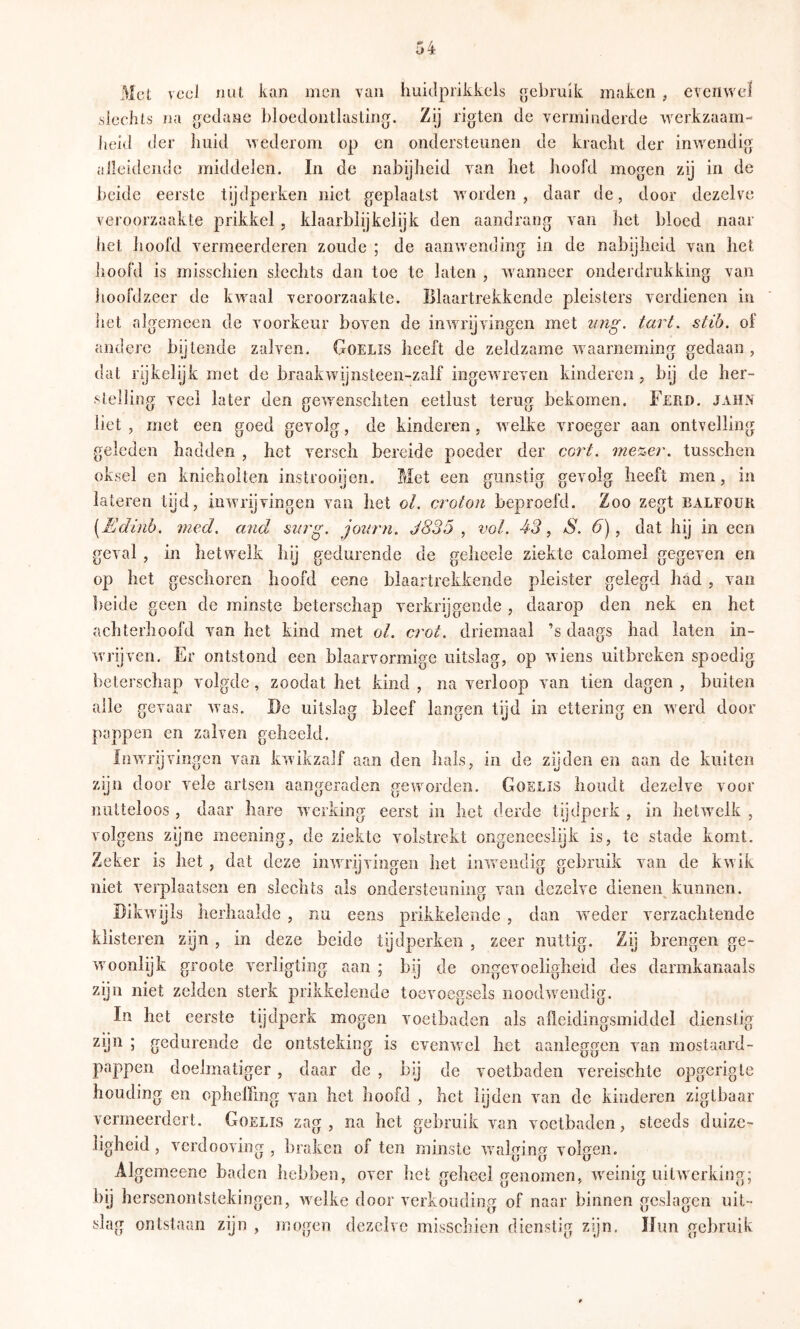 ßt veel nul kan men van huidprikkels gebruik maken ^ evenwel sleciils na gedane bloedontlasling. Zij rigten de verminderde werkzaam- heid der huid wederom op en ondersteunen de kracht der inwendig alleidendc middelen. In de nabijlieid van het hoofd mogen zij in de beide eerste tijdperken niet geplaatst worden, daar de, door dezelve veroorzaakte prikkel , klaarblijkelijk den aandrang van het bloed naar hel hoofd vermeerderen zoude ; de aanwending in de nabijheid van het hoofd is misschien slechts dan toe te laten , wanneer onderdrukking van hoofdzeer de kwaal veroorzaakle. Blaartrekkende pleisters verdienen in het algemeen de voorkeur boven de inwrijvingen met ung. tart. stih. of andere bijtende zalven. Goelis heeft de zeldzame waarneming gedaan , dat rijkelijk met de braak wij nsteen-zalf ingewreven kinderen , bij de her- stelling veel later den gewenschten eetlust terug bekomen. Ferd. jahn liet, met een goed gevolg, de kinderen, welke vroeger aan ontvelling geleden hadden , het verscli bereide poeder der cort. me^er. tusschen oksel en knieholten instrooijen. Met een gunstig gevolg heeft men, in lateren tijd, inwrijvingen van het ol. croton beproefd. Zoo zegt balfour [Edinb. med, and siirg, journ. J835 , vol. 43, S. 6), dat hij in een geval , in hetwelk hij gedurende de geheele ziekte calomel gegeven en op het geschoren hoofd eene blaartrekkende pleister gelegd had , van beide geen de minste beterschap verkrijgende , daarop den nek en het achterhoofd van het kind met oL crot. driemaal ’s daags had laten in- wrijven. Er ontstond een blaarvormige uitslag, op wiens uitbreken spoedig beterschap volgde, zoodat het kind , na verloop van tien dagen , buiten alle gevaar was. De uitslag bleef langen tgd in ettering en werd door pappen en zalven geheeld. Inwu'ijvingcn van kwikzalf aan den hals, in de zijden en aan de kuiten zijn door vele artsen aangeraden geworden. Goelis houdt dezelve voor nutteloos , daar hare werking eerst in het derde tijdperk , in hetw^elk , volgens zijne meening, de ziekte volstrekt ongeneesiijk is, te stade komt. Zeker is het, dat deze inwu’ijvingen het inwendig gebruik van de kwik niet verplaatsen en slechts als ondersteuning van dezelve dienen kunnen. Dikwijls herhaalde , nu eens prikkelende , dan wieder verzachtende klisteren zyn , in deze beide tydperken , zeer nuttig. Zy brengen ge- wmonlijk groote verligting aan ; bij de ongevoeligheid des darmkanaals zijn niet zelden sterk prikkelende toevoegsels noodw^endig. In het eerste tijdperk mogen voetbaden als afleidingsmiddel dienstig zyn ; gedurende de ontsteking is evenwel het aanleggen van mostaard- pappen doelmatiger, daar de , bij de voetbaden vereischte opgerigte houding en opheffing van het hoofd , het lijden van de kinderen zigtbaar vermeerdert. Goelis zag, na het gebruik van voetbaden, steeds duize- ligheid , verdooving , braken of ten minste wuilging volgen. Algemeenc baden hebben, over het geheel genomen, w^einig uitwerking; bij hersenontstekingen, welke door verkonding of naar binnen geslagen uit- slag ontstaan zijn , mogen dezelve misschien dienstig zyn. Hun gebruik