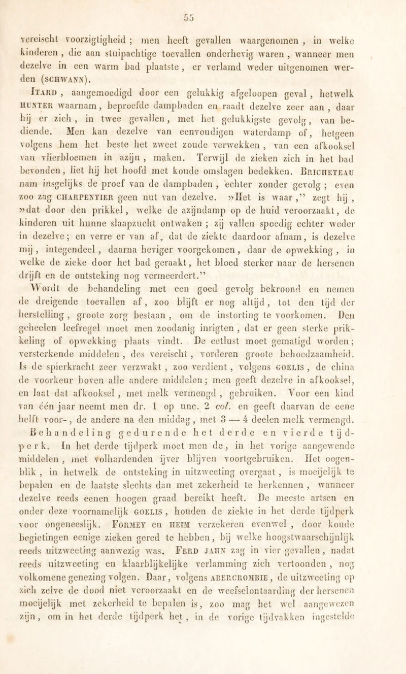Oi} vereischt voorzigtiohcid ; juen heeft gevallen >vaargenomen , in welke kinderen , die aan stuipachtige toevallen onderhevig waren , wanneer men dezelve in een warm bad plaatste , er verlamd weder uitgenomen wer- den (sCHWA?fiV). Itard , aangemoedigd door een gelukkig afgeloopen geval , hetwelk HUNTER waarnam, beproefde dampbaden en raadt dezelve zeer aan, daar hij er zich , in twee gevallen, met het gelukkigste gevolg, van be- diende. Men kan dezelve van eenvoudigen waterdamp of, hetgeen volgens hem het beste het zweet zoude verwekken , van een afkooksel van vherbloemen in azijn , maken. Terwijl de zieken zich in het bad bevonden, liet hij het hoofd met koude omslagen bedekken. Briciieteau nam insgelijks de proef van de dampbaden , echter zonder gevolg ; even zoo zag CHARPENTIER gceii iiut vaii dezelve. »Met is waar ,” zegt hij , »dat door den prikkel, wxTke de azijndamp op de huid veroorzaakt, de kinderen uit hunne slaapzucht ontw^aken ; zij vallen spoedig echter weder in dezelve; en verre er van af^ dat de ziekte daardoor afnam, is dezelve mij , integendeel , daarna heviger voorgekomen , daar de opwekking , in welke de zieke door het bad geraakt, het bloed sterker naar de hersenen drijft en de ontsteking nog vermeerdert.” Wordt de behandeling met een goed gevolg bekroond en nemen de dreigende toevallen af, zoo blijft er nog altijd, tot den tijd der herstelling , grootc zorg bestaan , om de instorting te voorkomen. Den geheelen leefregel moet men zoodanig inrigten , dat er geen sterke prik- keling of opwekking plaats vindt. De eetlust moet gematigd w orden; versterkende middelen , des vereischt, vorderen groote behoedzaamheid. Is de spierkracht zeer verzw^akt , zoo verdient , volgens goelis , de china de voorkeur boven alle andere middelen; men geeft dezelve in afkooksel, en laat dat afkooksel , met melk vermengd , gebruiken. Yoor een kind van één jaar neemt men dr. 1 op unc. 2 col. en geeft daarvan de eene helft voor-, de andere na den middag, met 3 — 4 deelen melk vermengd. Behandeling gedurende het derde en vierde t ij d- p e r k. In het derde tijdperk moet men de., in het vorige aangewende middelen , met volhardenden ijver blijven voortgebruiken. Met oogen- blik , in hetwelk de ontsteking in uitzw^eeting overgaat , is moeijelijk te bepalen en de laatste slechts dan met zekerheid te herkennen , wanneer dezelve reeds eenen hoogen graad bereikt heeft. De meeste artsen en onder deze voornamelijk goelis , houden de ziekte in het derde tijdperk voor ongeneeslijk. Formet en iieim verzekeren evenvrcl , door koude begietingen eenige zieken gered te hebben, bij welke hoogstwaarschijnlijk reeds uitzwxeting aanwxzig w^as. Ferd jaitn zag in vier gevallen, nadat reeds uitzweeting en klaarblijkelijke verlamming zich vertoonden , nog volkomcne genezing volgen. Daar, volgens abercrombie , de uitzw'ceting op zich zelve de dood niet veroorzaakt en de wxefselontaarding der hersenen moeyelijk met zekerheid te bepalen is, zoo mag het wel aangewezen zijn, om in het derde tijdperk het, in de vorige tijdvakken ingestchic