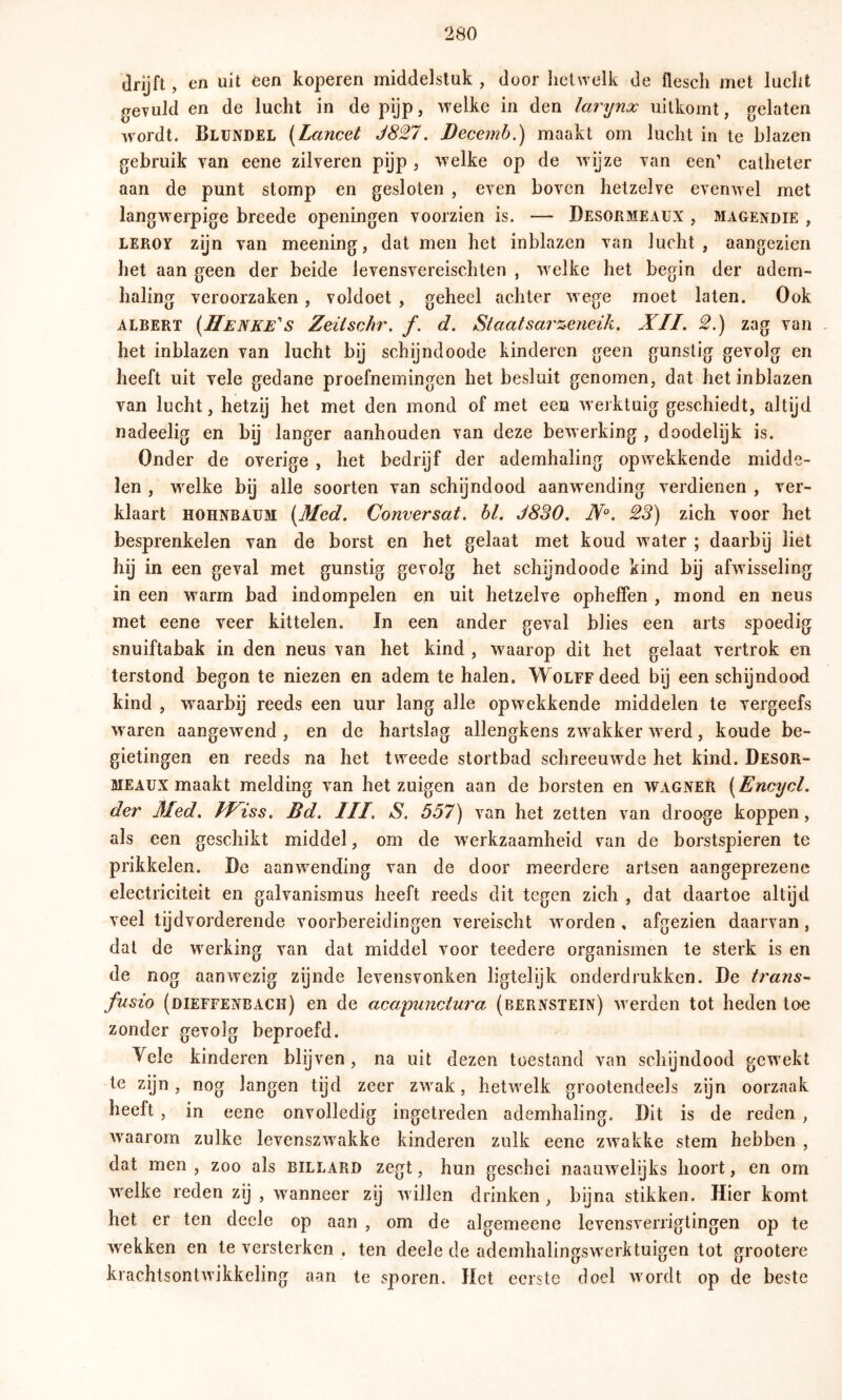 drijft, en uit èen koperen middelstuk , door hetwelk de flesch met lucht gevuld en de lucht in de pijp, welke in den larynx uitkomt, gelaten wordt. Blundel {Lancet J827. Becemb.) maakt om lucht in te blazen gebruik van eene zilveren pijp , welke op de wijze van een’ catheter aan de punt stomp en gesloten , even boven hetzelve evenwel met langwerpige breede openingen voorzien is. — Desormeaux , magexdie , LEROY zijn van meening, dat men het inblazen van lucht, aangezien het aan geen der beide levensvereischten , welke het begin der adem- haling veroorzaken, voldoet , geheel achter wege moet laten. Ook ALBERT {1ïenke’'s Zeitschr. ƒ. d. Staat sar %eneiJi, XII. 2.) zag van - het inblazen van lucht bij schijndoode kinderen geen gunstig gevolg en heeft uit vele gedane proefnemingen het besluit genomen, dat het inblazen van lucht, hetzij het met den mond of met een werktuig geschiedt, altijd nadeelig en bij langer aanhouden van deze bewerking , doodelijk is. Onder de overige , het bedrijf der ademhaling opwekkende midde- len , wxlke bij alle soorten van schijndood aanwending verdienen , ver- klaart HOHNBAUM {Med. Conversat. hl. J8S0. N°. 23) zich voor het besprenkelen van de borst en het gelaat met koud w ater ; daarby liet hij in een geval met gunstig gevolg het schijndoode kind bij afwisseling in een warm bad indompelen en uit hetzelve ophelfen , mond en neus met eene veer kittelen. In een ander geval blies een arts spoedig snuiftabak in den neus van het kind , w aarop dit het gelaat vertrok en terstond begon te niezen en adem te halen. Woirrdeed bij een schijndood kind , waarbij reeds een uur lang alle opw ekkende middelen te vergeefs w aren aangewxnd , en de hartslag allengkens zw^akker w erd, koude be- gietingen en reeds na het tweede stortbad schreeuw^de het kind. Desor- meaux maakt melding van het zuigen aan de borsten en WAGNER {Encycl. der Med. Wiss. Bd. III. S. 557) van het zetten van drooge koppen, als een geschikt middel, om de werkzaamheid van de borstspieren te prikkelen. De aanw^ending van de door meerdere artsen aangeprezene electriciteit en galvanismus heeft reeds dit tegen zich , dat daartoe altijd veel tijd vorderende voorbereidingen vereischt wmrden , afgezien daarvan , dal de werking van dat middel voor teedere organismen te sterk is en de nog aanwezig zijnde levensvonken ligtelijk onderdrukken. De trans- fusie (dieefenbach) en de acapunctura (bernstein) w erden tot heden toe zonder gevolg beproefd. Vele kinderen blijven, na uit dezen toestand van schijndood gewmkt te zyn, nog langen tijd zeer zw^ak, lietw^elk grootendeels zijn oorzaak heeft , in eene onvolledig ingetreden ademhaling. Dit is de reden , w^aarom zulke levenszw^akke kinderen zulk eene zw^akke stem hebben , dat men , zoo als billard zegt, hun geschei naauAvelyks hoort, en om w^elke reden zij , waanneer zij Avillen drinken, bijna stikken. Hier komt het er ten decle op aan , om de algemeene levensverrigtingen op te Avekken en te versterken , ten deele de ademhalingsw'erktuigen tot grootere krachlsonlAA’ikkeling aan te sporen. Het eerste doel Avordt op de beste