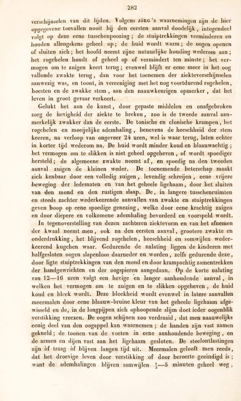 verschijnselen van dit lijden. Volgens JÖRG’s waarnemingen zijn de hier opgegevene toevallen nooit bij den eersten aanval doodelijk , integendeel volgt op deze eene tusschenpoozing ; de stuiptrekkingen verminderen en houden allengskens geheel op; de huid wordt warm ; de oogen openen of sluiten zich; het hoofd neemt zijne natuurlijke houding wederom aan ; het rogchelen houdt of geheel op of vermindert ten minste; het ver- mogen om te zuigen keert terug; evenwel blijft er eene meer in het oog vallende zwakte terug, dan voor het toenemen der ziekteverschijnselen aanwezig was, en toont, in vereeniging met het nog voortdurend rogchelen, hoesten en de zwakke stem , aan den naauwkeurigen opmerker , dat het leven in groot gevaar verkeert. Gelukt het aan de kunst, door gepaste middelen en onafgebroken zorg de hevigheid der ziekte te breken, zoo is de tweede aanval aan- merkelijk zwakker dan de eerste. De tonische en clonische krampen, het rogchelen en moeijelijke ademhaling , benevens de heeschheid der stem keeren, na verloop van ongeveer 24 uren, wel is waar terug, laten echter in korter tijd w^ederom na. De huid wordt minder koud en blaauwachtig ; het vermogen om te slikken is niet geheel opgeheven , of wordt spoediger hersteld; de algemeene zwakte neemt af, en spoedig na den tweeden aanval zuisen de kleinen wieder. De toenemende beterschap maakt U JL zich kenbaar door een volledig zuigen , levendig schreijen , eene vrijere beweging der ledematen en van het geheele ligchaam, door het sluiten van 'den mond en den rüstigen slaap. De, in langere tusschenruimten en steeds zachter wederkeerende aanvallen van zwakte en stuiptrekkingen geven koop op eene spoedige genezing, welke door eene krachtig zuigen en door diepere en volkomene ademhaling bevorderd en voorspeld wordt. In tegenoverstelling van dezen zachteren ziektevorm en van het afnemen der kwaal neemt men , ook na den eersten aanval, grootere zwakte en onderdrukking , het blijvend rogchelen, heeschheid en somwijlen weder- keerend kugchen waar. Gedurende de nalating liggen de kinderen met halfgesloten oogen slapenloos daarneder en worden, zelfs gedurende deze, door ligte stuiptrekkingen van den mond en door krampachtig zamentrekken der handgewrichten en der oogspieren aangedaan. Op de korte nalating van 12—16 uren volgt een hevige en langer aanhoudende aanval, in welken het vermogen om te zuigen en te slikken opgeheven , de huid koud en bleek wordt. Deze bleekheid w ordt evenwel in latere aanvallen meermalen door eene blaauw^-bruine kleur van het geheele ligchaam afge- wisseld en de, in de longpijpen zich ophoopende slijm doet ieder oogenblik verstikking vreezen. De oogen schijnen zoo verdraaid, dat men naauwelijks eenig deel van den oogappel kan w'aarnemen ; de handen zyn vast zamen gekneld ; de toonen van de voeten in eene aanhoudende beweging , en de armen en dijen vast aan het ligchaam gesloten. De stoelontlastingen zijn öf traag öf blijven langen tijd uit. Meermalen gelooft men reeds, dat het droevige leven door verstikking of door beroerte geëindigd is ; want de ademhalingen blijven somwijlen {—5 minuten geheel weg,