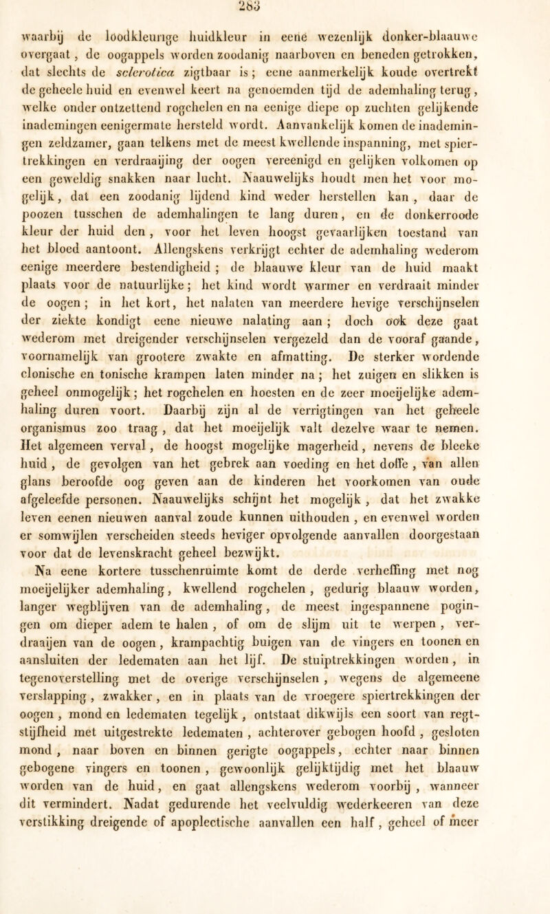 263 waarby de loodkleurige huidkleur iii eené wezenlijk donkei-blaauwc overgaat > de oogappels worden zoodanig naarboven en beneden getrokken, dat slechts de sclerolica zigtbaar is; eene aanmerkelijk koude overtrekt de geheele huid en evenwel keert na genoemden tijd de ademhaling terug, welke onder ontzettend rogchelen en na eenige diepe op zuchten gelijkende inademingen eenigermate hersteld wordt. Aanvankelijk komen de inademin- gen zeldzamer, gaan telkens met de meest kwellende inspanning, met spier- trekkingen en verdraaijing der oogen vereenigd en gelijken volkomen op een geweldig snakken naar lucht. JNaauwelijks houdt men het voor mo- gelijk, dal een zoodanig lijdend kind wieder herstellen kan, daar de poozen tusschen de ademhalingen te lang duren, en cle donkerroode kleur der huid den , voor het leven hoogst gevaarlijken toestand van het bloed aantoont. Allengskens verkrijgt echter de ademhaling wederom eenige meerdere bestendigheid ; de blaauwe kleur van de huid maakt plaats voor de natuurlijke; het kind wordt \varmer en verdraait minder de oogen; in het kort, het nalaten van meerdere hevige verschijnselen der ziekte kondigt eene nieuwe nalating aan ; doch ook deze gaat wederom met dreigender verschijnselen vergezeld dan de vooraf gaande, voornamelijk van grootere zwakte en afmatting. De sterker wordende clonische en tonische krampen laten minder na ; het zuigen en slikken is geheel ónmogelijk; het rogchelen en hoesten en de zeer moeijelijke adem- haling duren voort. Daarby zijn al de verrigtingen van het geheele Organismus zoo traag , dat het moeijelijk valt dezelve waar te nemen. Het algemeen verval, de hoogst mogelijke magerheid, nevens de bleeke huid , de gevolgen van het gebrek aan voeding en het doffe , van allen glans beroofde oog geven aan de kinderen het voorkomen van oude afgeleefde personen. Naauwelijks schijnt het mogelijk , dat het zwakke leven eenen nieuwen aanval zoude kunnen uithouden , en evenwel worden er somwijlen verscheiden steeds heviger opvolgende aanvallen doorgestaan voor dat de levenskracht geheel bezwijkt. Na eene kortere tusschenruimte komt de derde verheffing met nog moeijelijker ademhaling, kwellend rogchelen, gedurig blaauw worden, langer w^egblijven van de ademhaling, de meest ingespannene pogin- gen om dieper adem te halen , of om de slijm uit te werpen , ver- draaijen van de oogen, krampachtig buigen van de vingers en toonen en aansluiten der ledematen aan het lijf. De stuiptrekkingen worden, in tegenoverstelling met de overige verschijnselen , wegens de algemeene verslapping , zwakker , en in plaats van de vroegere spiertrekkingen der oogen , mond en ledematen tegelijk , ontstaat dikwijls een soort van regt- stijfheid met uitgestrekte ledematen , achterover gebogen hoofd , gesloten mond , naar boven en binnen gerigte oogappels, echter naar binnen gebogene vingers en toonen , gewoonlijk gelijktijdig met het blaauw worden van de huid, en gaat allengskens wederom voorbij , wanneer dit vermindert. Nadat gedurende het veelvuldig wederkeeren van deze verstikking dreigende of apoplectische aanvallen een half, geheel of meer
