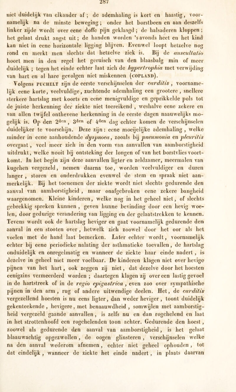 niet duidelijk van elkander af; de ademhaling is kort en haastig, voor- namelijk na de minste beweging; onder het borstbeen en aan deszelfs linker zijde wordt over eene doffe pijn geklaagd ; de halsaderen kloppen ; het gelaat drukt angst uit; de handen worden ’savonds heet en het kind kan niet in eene horizontale ligging blijven. Evenwel loopt hetzelve nog rond en merkt men slechts dat hetzelve ziek is. Bij de aiiscultalio hoort men in den regel het geruisch van den blaasbalg min of meer duidelijk ; tegen het einde echter laat zich de hypertrophia met verwijding van hart en al hare gevolgen niet miskennen (Copland). Volgens PüCHELT zijn de eerste verschgnselen der carditis , voorname- lijk eene korte, veelvuldige, zuchtende ademhaling een grootere , snellere sterkere hartslag met koorts en eene menigvuldige en geprikkelde pols tot de juiste herkenning der ziekte niet toereikend , weshalve eene zekere en van allen twijfel onthevene herkenning in de eerste dagen naauwelijks mo- gelijk is. Op den 2*^-“ , of 4'^®^ dag echter komen de verschijnselen duidelijker te voorschijn. Deze zijn: eene moeijelijke ademhaling , welke minder in eene aanhoudende dyspnoea^ zooals hï] pnewnoitia cn pleur'ifis overgaat , veel meer zich in den vorm van aanvallen van aamborstigheid uitdrukt, welke nooit bij ontsteking der longen of van het borstvlies voort- komt. In het begin zijn deze aanvallen ligter en zeldzamer, meermalen van kugchen vergezeld, nemen daarna toe, worden veelvuldiger en duren langer , sloren en onderdrukken evenwel de stem en spraak niet aan- merkelijk. Bij het toenemen der ziekte wordt niet slechts gedurende den aanval van aamborstigheid , maar onafgebroken eene zekere bangheid waargenomen. Kleine kinderen, welke nog in het geheel niet, of slechts gebrekkig spreken kunnen , geven hunne bevinding door een hevig woe- len, door gedurige verandering van ligging en der gelaatstrekken te kennen. Tevens wordt ook de hartslag heviger en gaat voornamelijk gedurende den aanval in een stooten over , hetwelk zich zoowel door het oor als hei voelen met de hand laat bemerken. Later echter wordt, voornamelijk echter bij eene periodieke nalating der asthmatieke toevallen, de hartslag onduidelijk en onregelmatig en wanneer de ziekte haar einde nadert , is; dezelve in geheel niet meer voelbaar. De kinderen klagen niet over hevige pijnen van het hart, ook zeggen zij niet, dat dezelve door het hoesten eenigzins vermeerderd worden ; daartegen klagen zij overeen lastig gevoel in de hartstreek of in de regio epigastrica , even zoo over sympathische pijnen in den arm, rug of andere uitwendige deelen. Het, de carditis vergezellend hoesten is nu eens ligter, dan weder heviger , toont duidelijk gekenteekende , hevigere, met benaauwdheid , somw ijlen met aamborstig- heid vergezeld gaande aanvallen , is zelfs nu en dan rogchelend en laat in het strottenhoofd een rogchelenden toon achter. Gedurende den hoest , zoowel als gedurende den aanval van aamborstigheid, is het gelaat blaauwachtig opgezwollen, de oogen glinsteren , verschijnselen w elke na den aanval wederom afnemen, echter niet geheel ophouden, tot dat eindelijk , wanneer de ziekte het einde nadert , in plaats daarvan