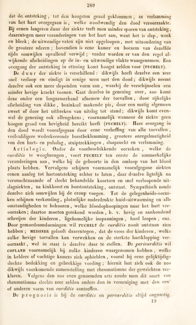 dat de,, ontsteking , lot den lioogsten graad geklommen , in verlamming van liet hart overgegaan is, welke noodwendig den dood veroorzaakte, Bij eenen längeren duur der ziekte treft men minder sporen van ontsteking, daarentegen meer veranderingen van het hart aan, want het is slap, week cn bleek; de uitwendige vaten zijn niet opgeloopen, met uitzonderino' van de grootere aderen ; bovendien is eene kamer en boezem van dezelfde zijde somwijlen opvallend verwijd ; verder worden er van den regel af- wijkende afscheidingen op de in- en uitwendige vlakte waargenomen. Een overgang der ontsteking in ettering komt hoogst zelden voor (puchelt). De duur der ziekte is verschillend : dikwijls heeft dezelve een zeer snel verloop en eindigt in cenige uren met den dood; dikwijls neemt dezelve ook een meer slependen vorm aan , waarbij de verschijnselen een minder hevige kracht toonen. 'Gaat dezelve in genezing over, zoo komt deze onder een langzamerhand afnemen der toevallen , door rijkelijke afscheiding van dikke , bezinksel makende pis, door een matig algemeen zweet of door het uitbreken van uitslag tot stand ; dikwijls komt even- wel de genezing ook allengskens , voornamelijk wanneer de ziekte geen hoogen graad van hevigheid bereikt heeft (puchelt). Hare overgang in den dood wordt voorafgegaan door eene verheffing van alle toevallen , veelvuldigere wederkeerende borstbeklemming , grootere onregelmatigheid van den hart- en polsslag, stuiptrekkingen , slaapzucht en verlamming. Aetiologie. Onder de voorbeschikkende oorzaken , welke de <;arditis te wcegbrengen , voert puchelt ten eerste de aanmerkelijke veranderingen aan, welke bij de geboorte in den omloop van het bloed plaats hebben. Vervolgens schijnen voornamelijk voorafgegane ziekten eenen aanleg tot hartontsteking achter te laten , daar dezelve ligtelijk na veronachtzaamde of slecht behandelde koortsen en snel verloopende uit- slagziekten, na kinkhoest en borstontsteking, ontstaat. Sympathisch zoude dezelve zich somwijlen bij de croup voegen. Tot de gelegenheids-oorza- ken schijnen verkonding, plotselijke onderdrukte huid-uitwaseming en alle omstandigheden te behooren, welke bloedophoopingen naar het hart ver- oorzaken ; daartoe moeten gerekend worden , b. v. hevig en aanhoudend schreijen der kinderen, ligchamelijke inspanningen, hard loopen , enz. Door gemoedsaandoeningen wil puchelt de carditis nooit ontstaan zien hebben ; MEISSNER gelooft daarentegen, dat de vrees der kinderen , welke zulke hevige toevallen kan verwekken en de sterkste hartklopping ver- oorzaakt , wel in staat is dezelve daar te stellen. De iDericarditis wil COPLAND voornamelijk bij zulke kinderen waargenomen hebben , welke in kelders of vochtige kamers zich ophielden , vooral bij eene gelijktijdige slechte bedekking en gebrekkige voeding ; hieruit laat zich ook de zoo dikwijls voorkomende zamenstelling met rheumatismus der gewrichten ver- klaren. Volgens den zoo even genoemden arts zoude men dit soort van rheumatismus slechts zeer zelden anders dan in vereeniging met den een’ of anderen vorm van carditis aan treffen. De p rognosis is bij de carditis en 'percarditis altijd ongunstig, 19