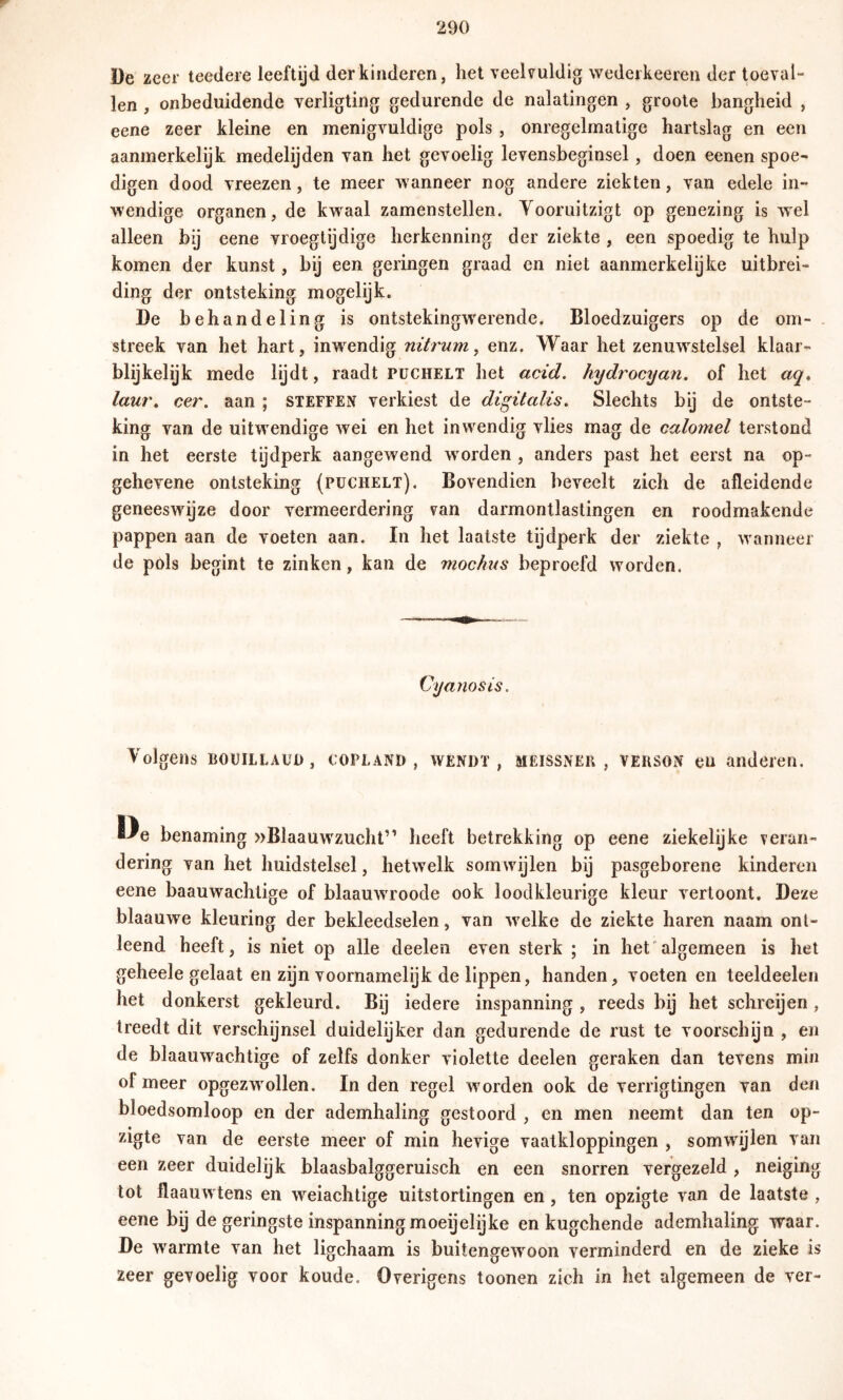 De zeer teedere leeftijd der kinderen, het veelvuldig wedeikeeren der toeval- len , onbeduidende verligting gedurende de nalatingen , groote bangheid , eene zeer kleine en menigvuldige pols , onregelmatige hartslag en een aanmerkelijk medelijden van het gevoelig levensbeginsel, doen eenen spoe- digen dood vreezen, te meer wanneer nog andere ziekten, van edele in- wendige organen, de kw^aal zamenstellen. Yooruitzigt op genezing is wel alleen bij eene vroegtijdige herkenning der ziekte , een spoedig te hulp komen der kunst, bij een geringen graad en niet aanmerkelijke uitbrei- ding der ontsteking mogelijk. De behandeling is ontstekingwerende. Bloedzuigers op de om- . streek van het hart, inw^endig nitrum, enz. Waar het zenuwstelsel klaar- blijkelijk mede lijdt, raadt püchelt het acid. hydrocyan. of het aq, lau7\ ce?\ aan ; steffen verkiest de digitalis. Slechts bij de ontste- king van de uitwendige wei en het inwendig vlies mag de calomel terstond in het eerste tijdperk aangewend werden , anders past het eerst na op- gehevene ontsteking (püchelt). Bovendien beveelt zich de afleidende geneeswijze door vermeerdering van darmontlaslingen en roodmakende pappen aan de voeten aan. In het laatste tijdperk der ziekte , waanneer de pols begint te zinken, kan de mochns beproefd worden. Cyanosis. Volgens BOüiLLAüu, Copland, wendt, meissneh , verson eu anderen. De benaming »Blaauwzucht” heeft betrekking op eene ziekelijke veran- dering van het huidstelsel, hetwelk somwujlen bij pasgeborene kinderen eene baauwachtige of blaauwu'oode ook loodkleurige kleur vertoont. Deze blaauwe kleuring der bekleedselen, van wxlke de ziekte haren naam ont- leend heeft, is niet op alle deelen even sterk ; in het'algemeen is het geheele gelaat en zijn voornamelijk de lippen, handen, voeten en teeldeelen het donkerst gekleurd. Bij iedere inspanning , reeds bij het schreijen, treedt dit verschijnsel duidelijker dan gedurende de rust te voorschijn , en de blaauwachtige of zelfs donker violette deelen geraken dan tevens min of meer opgezw^ollen. Inden regel worden ook de verrigtingen van den bloedsomloop en der ademhaling gestoord , en men neemt dan ten op- zigte van de eerste meer of min hevige vaatkloppingen , somwdjlen van een zeer duidelijk blaasbalggeruisch en een snorren vergezeld , neiging tot flaauw tens en weiachtige uitstortingen en, ten opzigte van de laatste , eene bij de geringste inspanning moeijelijke en kugchende ademhaling waar. De warmte van het ligchaam is buitengew^oon verminderd en de zieke is zeer gevoelig voor koude. Overigens toonen zich in het algemeen de ver-