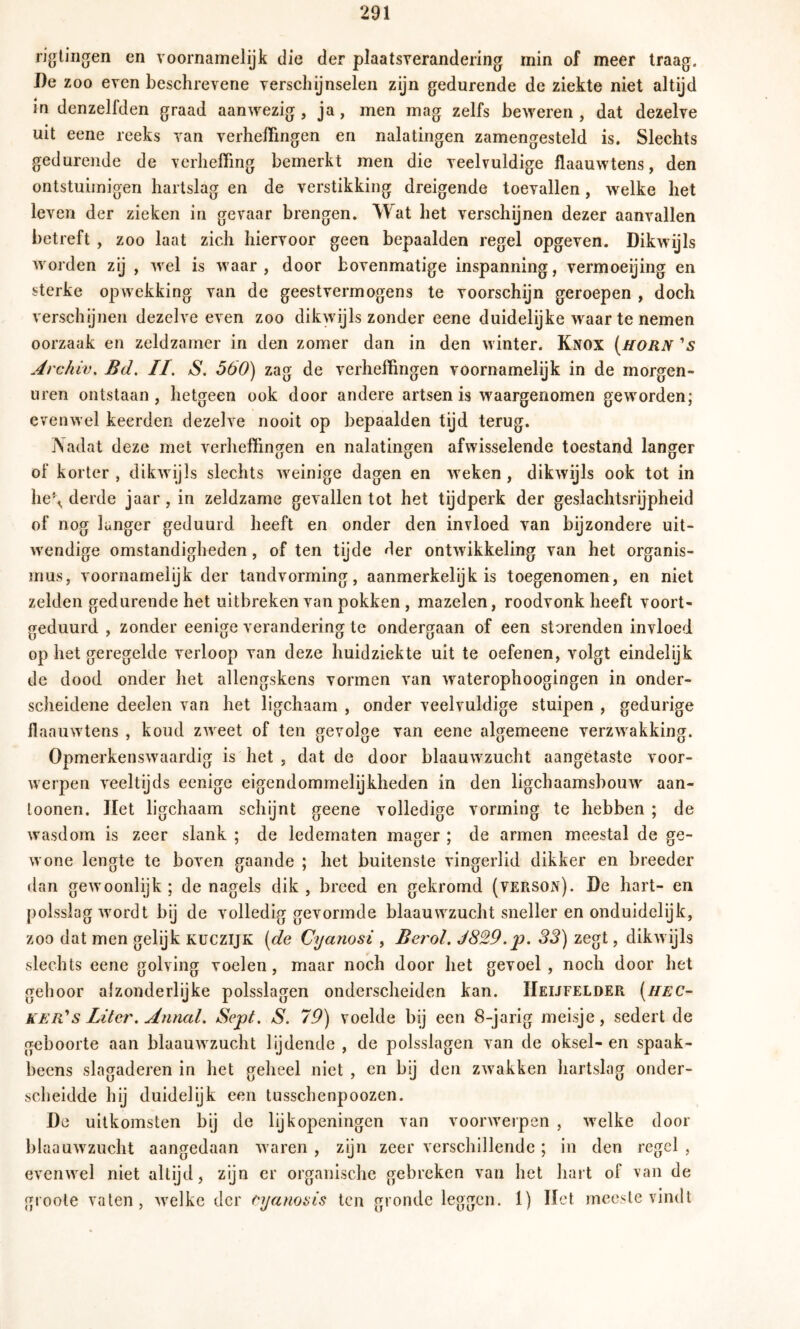 rillingen en voornamelijk die der plaatsverandering min of meer traag. De zoo even beschrevene verschijnselen zijn gedurende de ziekte niet altijd in denzelfden graad aanwezig , ja, men mag zelfs beweren , dat dezelve uit eene reeks van verheffingen en nalatingen zamengesteld is. Slechts gedurende de verheffing bemerkt men die veelvuldige flaauwtens, den ontstuimigen hartslag en de verstikking dreigende toevallen, welke het leven der zieken in gevaar brengen. Wat het verschijnen dezer aanvallen betreft , zoo laat zich hiervoor geen bepaalden regel opgeven. Dikwijls worden zij , wel is waar, door bovenmatige inspanning, vermoeijing en sterke opwekking van de geestvermogens te voorschijn geroepen , doch verschijnen dezelve even zoo dikwijls zonder eene duidelijke waar te nemen oorzaak en zeldzamer in den zomer dan in den winter. Knox [horn 's Archiv, Bd. II. S. 560) zag de verheffingen voornamelijk in de morgen- uren ontstaan , hetgeen ook door andere artsen is waargenomen geworden; evenwel keerden dezelve nooit op bepaalden tijd terug. Nadat deze met verheffingen en nalatingen afwisselende toestand langer of korter, dikwijls slechts weinige dagen en weken, dikwijls ook tot in he\ derde jaar, in zeldzame gevallen tot het tijdperk der geslachtsrijpheid of nog langer geduurd heeft en onder den invloed van bijzondere uit- wendige omstandigheden, of ten tijde der ontwikkeling van het Organis- mus, voornamelijk der tandvorming, aanmerkelijk is toegenomen, en niet zelden gedurende het uitbreken van pokken, mazelen, roodvonk heeft voort- geduurd , zonder eenige verandering te ondergaan of een storenden invloed op het geregelde verloop van deze huidziekte uit te oefenen, volgt eindelijk de dood onder het allengskens vormen van waterophoogingen in onder- scheidene deelen van het ligchaam , onder veelvuldige stuipen , gedurige flaauwtens , koud zweet of ten gevolge van eene algemeene verzwakking. Opmerkenswaardig is het , dat de door blaauwzucht aangetaste voor- werpen veeltijds eenige eigendommelijkheden in den ligchaamsbouw aan- loonen. Het ligchaam schijnt geene volledige vorming te hebben ; de wasdom is zeer slank ; de ledematen mager ; de armen meestal de ge- wone lengte te boven gaande ; het buitenste vingerlid dikker en breeder dan gewoonlijk ; de nagels dik , breed en gekromd (verson). De hart- en polsslag wordt bij de volledig gevormde blaauwzucht sneller en onduidelijk, zoo dat men gelijk kuczijk (de Cyanosi , Berol. J829.p. 33) zegt, dikwijls slechts eene golving voelen, maar noch door het gevoel, noch door het gehoor afzonderlijke polsslagen onderscheiden kan. Heijfelder (hec- ker' s Liter. Anncd. Sept. S. 79) voelde bij een 8-jarig meisje, sedert de geboorte aan blaauwzucht lijdende , de polsslagen van de oksel-en spaak- beens slagaderen in het geheel niet , en bij den zwakken hartslag onder- scheidde hij duidelijk een tusschenpoozen. De uitkomsten bij de lijkopeningen van voorwerpen , welke door blaauwzucht aangedaan waren , zijn zeer verschillende; in den regel , evenwel niet altijd, zijn er organische gebreken van het hart of van de groote vaten, welke der eyanoi>is ten gronde leggen. 1) Het meeste vindt