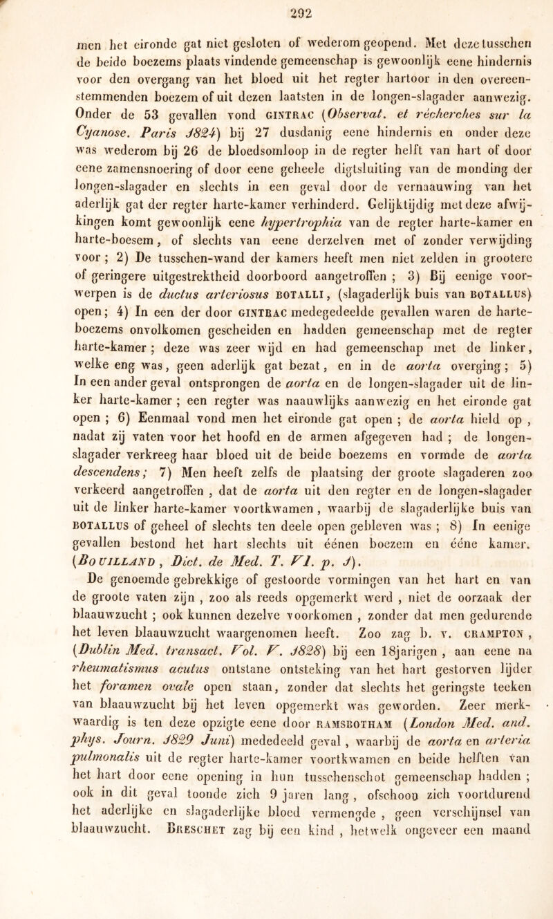 rnen het eironde gal niet gesloten of wederom geopend. Met dezelusschen de beide boezems plaats vindende gemeenschap is gewoonlijk eene hindernis voor den overgang van het bloed uit het regier liartoor in den overeen- stemmenden boezem of uit dezen laatsten in de longen-slagader aanwezig. Onder de 53 gevallen vond gintrac [Obscr'vat, et récherches sur la Cyanose. Parts J824) bij 27 dusdanig eene hindernis en onder deze was wederom bij 26 de bloedsomloop in de regier helft van hart of door eene zamensnoering of door eene geheele digtsluiting van de monding der longen-slagader en slechts in een geval door de vernaauwing van het aderlijk gat der regier harte-kamer verhinderd. Gelijktydig met deze afwij- kingen komt gewoonlijk eene hypertrophia van de regier harte-kamer en harte-boesem, of slechts van eene derzelven met of zonder verwijding voor ; 2) De tusschen-wand der kamers heeft men niet zelden in grootere of geringere uitgestrektheid doorboord aangetroflen ; 3) Bij eenige voor- werpen is de ductus arieriosus botalli , (slagaderlijk buis van botallus) open; 4) In een der door gintrac medegedeelde gevallen waren de harte- boezems onvolkomen gescheiden en hadden gemeenschap met de regier harte-kamer; deze was zeer wijd en had gemeenschap met de linker, welke eng was, geen aderlijk gat bezat, en in de aorta overging; 5) In een ander geval ontsprongen de aorta en de longen-slagader uit de lin- ker harte-kamer ; een regier was naauwlijks aanwezig en het eironde gat open ; 6) Eenmaal vond men het eironde gat open ; de aorta hield op , nadat zij vaten voor het hoofd en de armen afgegeven had ; de longen- slagader verkreeg haar bloed uit de beide boezems en vormde de aorta descendens; 7) Men heeft zelfs de plaatsing der groote slagaderen zoo verkeerd aangetroffen , dat de aorta uit den regier en de longen-slagader uit de linker harte-kamer voortkwamen , waarbij de slagaderlijke buis van BOTALLUS of geheel of slechts ten deele open gebleven was ; 8) In eenige gevallen bestond het hart slechts uit éénen boezem en ééne kamer. [Boujlland , Biet. de Med, T. VI. p. J), De genoemde gebrekkige of gestoorde vormingen van het hart en van de groote vaten zijn , zoo als reeds opgemerkt werd , niet de oorzaak der blaauwzucht ; ook kunnen dezelve voorkomen , zonder dat men gedurende het leven blaauwzucht waargenomen heeft. Zoo zag b. v. crampton , {Dublin Med. transact. Fol. F. J828) bij een ISjarigen , aan eene na rheumatismus acutus ontstane ontsteking van het hart gestorven lyder het foramen ovale open staan, zonder dat slechts het geringste teeken van blaauwzucht bij het leven opgemerkt was geworden. Zeer merk- waardig is ten deze opzigte eene door ramsbotham. {London Med. and. phys, Journ. J829 Juni) mededeeld geval , waarbij de aorta en arteria pulmonalis uit de regier harte-kamer voortkwamen en beide helften tan het hart door eene opening in hun tusschenschot gemeenschap hadden ; ook in dit geval toonde zich 9 jaren lang , ofschoon zich voortdurend het aderlijke en s]agaderlijke bloed vermengde , geen verschijnsel van blaauwzucht. Breschet zag bij een kind , hetwelk ongeveer een maand