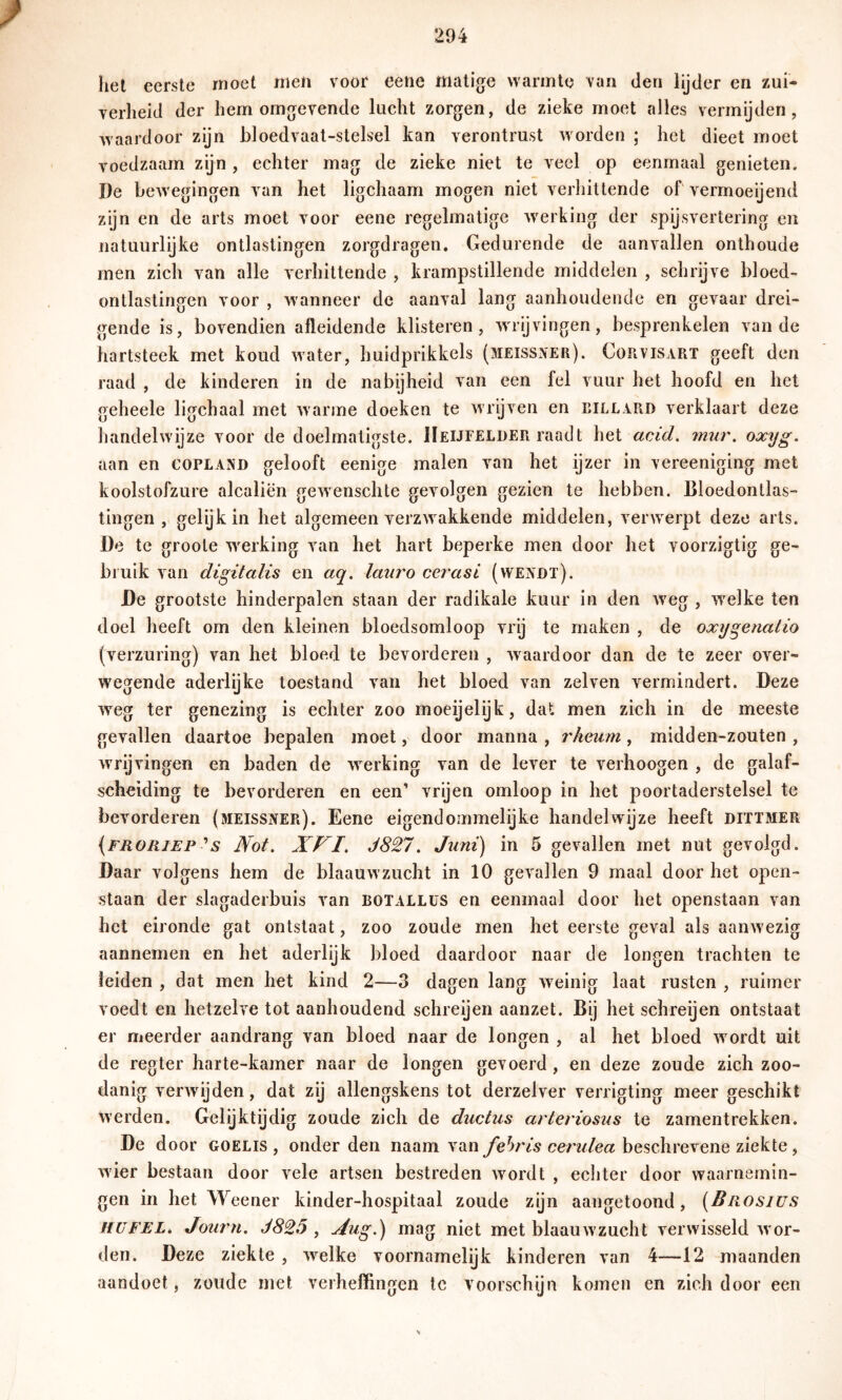 het eerste moet men voor eene matige warmte van den lijder en zui- verheid der hem omgevende lucht zorgen, de zieke moet alles vermijden, waardoor zijn bloedvaat-stelsel kan verontrust worden ; het dieet moet voedzaam zijn , echter mag de zieke niet te veel op eenmaal genieten. De bcAvegingen van het ligchaam mogen niet verhittende of vermoeijend zijn en de arts moet voor eene regelmatige werking der spijsvertering en natuurlijke ontlastingen zorgdragen. Gedurende de aanvallen onthoude men zich van alle verhittende , krampstillende middelen , schrijve bloed- ontlastingen voor , wanneer de aanval lang aanhoudende en gevaar drei- gende is, bovendien afleidende klisteren, wrijvingen, besprenkelen van de hartsteek met koud water, huidprikkels (meissneh). Cokvisart geeft den raad , de kinderen in de nabijheid van een fel vuur het hoofd en het geheele ligchaal met warme doeken te wrijven en eillard verklaart deze handelwijze voor de doelmatigste. IIeijfelder raadt het acid. rmir. oxyg. aan en Copland gelooft eenige malen van het ijzer in vereeniging met koolstofzure alcaliën gewenschte gevolgen gezien te hebben. Bloedontlas- tingen , gelijk in het algemeen verzwakkende middelen, verwerpt deze arts. De te groote werking van het hart beperke men door het voorzigtig ge- bruik van digitalis en aq. lauro cerasi (wendt). De grootste hinderpalen staan der radikale kuur in den weg , welke ten doel heeft om den kleinen bloedsomloop vrij te maken , de oxygenalio (verzuring) van het bloed te bevorderen , waardoor dan de te zeer over- w'egende aderlijke toestand van het bloed van zelven vermindert. Deze weg ter genezing is echter zoo moeijelijk, dat men zich in de meeste gevallen daartoe bepalen moet, door manna , rkeum, midden-zouten , wrijvingen en baden de werking van de lever te verhoogen , de galaf- scheiding te bevorderen en een’ vrijen omloop in het poortaderstelsel te bevorderen (meissner). Eene eigendoinmelijke handelwijze heeft dittmer (froriep s Not. XVI. J827. Juni) in 5 gevallen met nut gevolgd. Daar volgens hem de blaauwzucht in 10 gevallen 9 maal door het open- staan der slagaderbuis van botallüs en eenmaal door het openstaan van het eironde gat ontstaat, zoo zoude men het eerste geval als aanwezig aannemen en het aderlijk bloed daardoor naar de longen trachten te leiden , dat men het kind 2—3 dagen lang weinig laat rusten , ruimer voedt en hetzelve tot aanhoudend schreijen aanzet. Bij het schreijen ontstaat er meerder aandrang van bloed naar de longen , al het bloed wordt uit de regier harte-kamer naar de longen gevoerd, en deze zoude zich zoo- danig verwdjden, dat zij allengskens tot derzelver verrigting meer geschikt werden. Gelijktijdig zoude zich de ductus arteriosus te zamentrekken. De door goelis , onder den naam van cen/Yea beschrevene ziekte, wier bestaan door vele artsen bestreden wordt , echter door waarnemin- gen in het Weener kinder-hospitaal zoude zijn aangetoond, (Brosius HüFEL. Journ. J825 , Xug.) mag niet met blaauwzucht verwisseld w'or- den. Deze ziekte , welke voornamelijk kinderen van 4—-12 maanden aandoet, zoilde met verheffingen te voorschijn komen en zich door een
