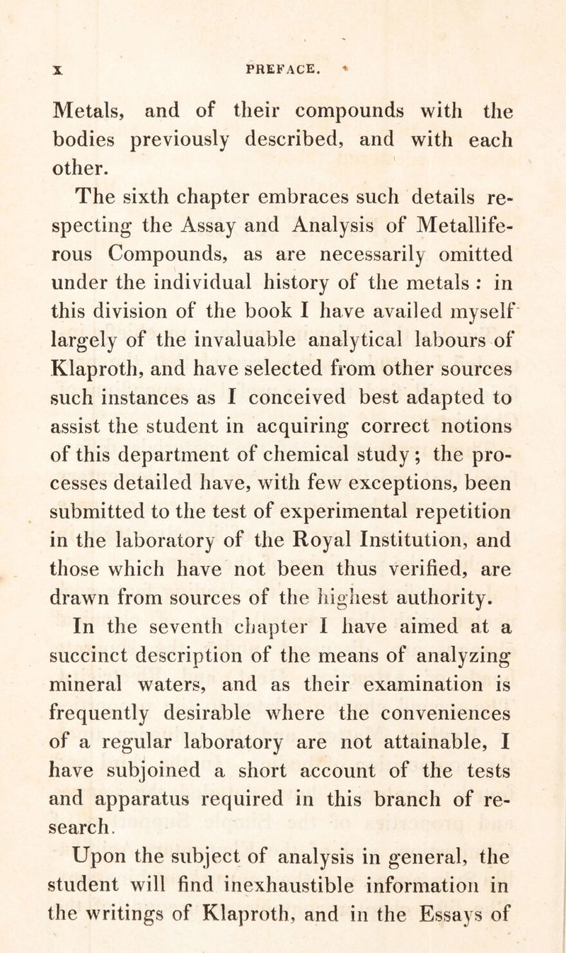 Metals, and of their compounds with the bodies previously described, and with each other. The sixth chapter embraces such details re- specting the Assay and Analysis of Metallife- rous Compounds, as are necessarily omitted under the individual history of the metals : in this division of the book I have availed myself largely of the invaluable analytical labours of Klaproth, and have selected from other sources such instances as I conceived best adapted to assist the student in acquiring correct notions of this department of chemical study ; the pro- cesses detailed have, with few exceptions, been submitted to the test of experimental repetition in the laboratory of the Royal Institution, and those which have not been thus verified, are drawn from sources of the highest authority. In the seventh chapter I have aimed at a succinct description of the means of analyzing mineral waters, and as their examination is frequently desirable where the conveniences of a regular laboratory are not attainable, I have subjoined a short account of the tests and apparatus required in this branch of re- search. Upon the subject of analysis in general, the student will find inexhaustible information in the writings of Klaproth, and in the Essays of