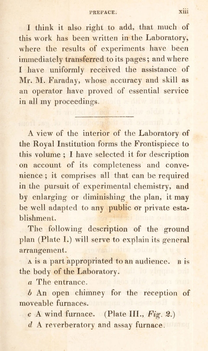 I think it also right to add, that much of this work has been written in the Laboratory, where the results of experiments have been immediately transferred to its pages; and where I have uniformly received the assistance of Mr. M. Faraday, whose accuracy and skill as an operator have proved of essential service in all my proceedings. A view of the interior of the Laboratory of the Royal Institution forms the Frontispiece to this volume ; I have selected it for description on account of its completeness and conve- nience ; it comprises all that can be required in the pursuit of experimental chemistry, and by enlarging or diminishing the plan, it may be well adapted to any public or private esta- blishment. The following description of the ground plan (Plate I.) will serve to explain its general arrangement. a is a part appropriated to an audience, b is the body of the Laboratory. a The entrance. b An open chimney for the reception of moveable furnaces. c A wind furnace. (Plate III., Fig. 2.) d A reverberatory and assay furnace.