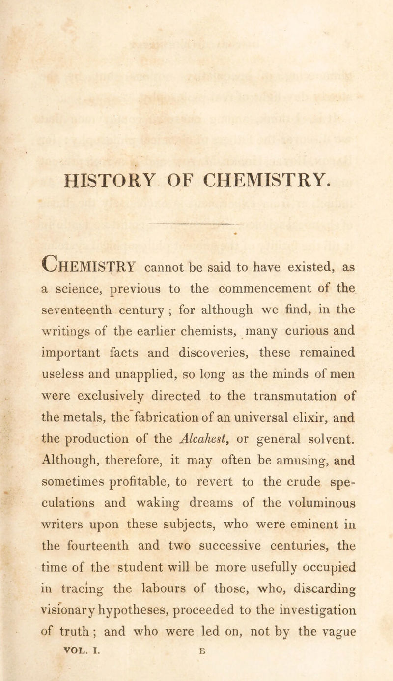 HISTORY OF CHEMISTRY. Chemistry cannot be said to have existed, as a science, previous to the commencement of the seventeenth century ; for although we find, in the writings of the earlier chemists, many curious and important facts and discoveries, these remained useless and unapplied, so long as the minds of men were exclusively directed to the transmutation of the metals, the fabrication of an universal elixir, and the production of the Alcahest, or general solvent. Although, therefore, it may often be amusing, and sometimes profitable, to revert to the crude spe- culations and waking dreams of the voluminous writers upon these subjects, who were eminent in the fourteenth and two successive centuries, the time of the student will be more usefully occupied in tracing the labours of those, who, discarding visionary hypotheses, proceeded to the investigation of truth; and who were led on, not by the vague