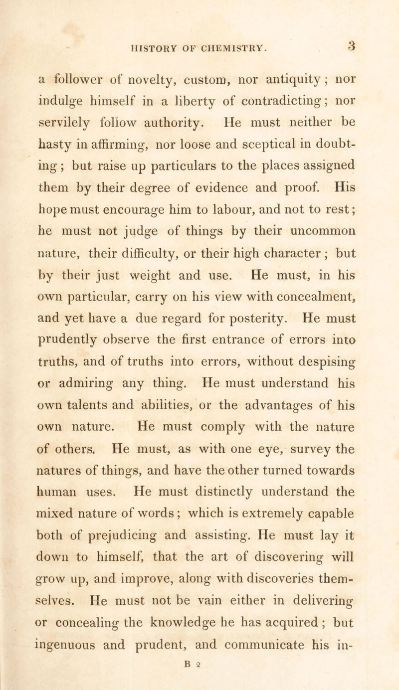 a follower of novelty, custom, nor antiquity ; nor indulge himself in a liberty of contradicting; nor servilely follow authority. He must neither be hasty in affirming, nor loose and sceptical in doubt- ing ; but raise up particulars to the places assigned them by their degree of evidence and proof. His hope must encourage him to labour, and not to rest; he must not judge of things by their uncommon nature, their difficulty, or their high character ; but by their just weight and use. He must, in his own particular, carry on his view with concealment, and yet have a due regard for posterity. He must prudently observe the first entrance of errors into truths, and of truths into errors, without despising or admiring any thing. He must understand his own talents and abilities, or the advantages of his own nature. He must comply with the nature of others. He must, as with one eye, survey the natures of things, and have the other turned towards human uses. He must distinctly understand the mixed nature of words ; which is extremely capable both of prejudicing and assisting. He must lay it down to himself, that the art of discovering will grow up, and improve, along with discoveries them- selves. He must not be vain either in delivering or concealing the knowledge he has acquired; but ingenuous and prudent, and communicate his in-