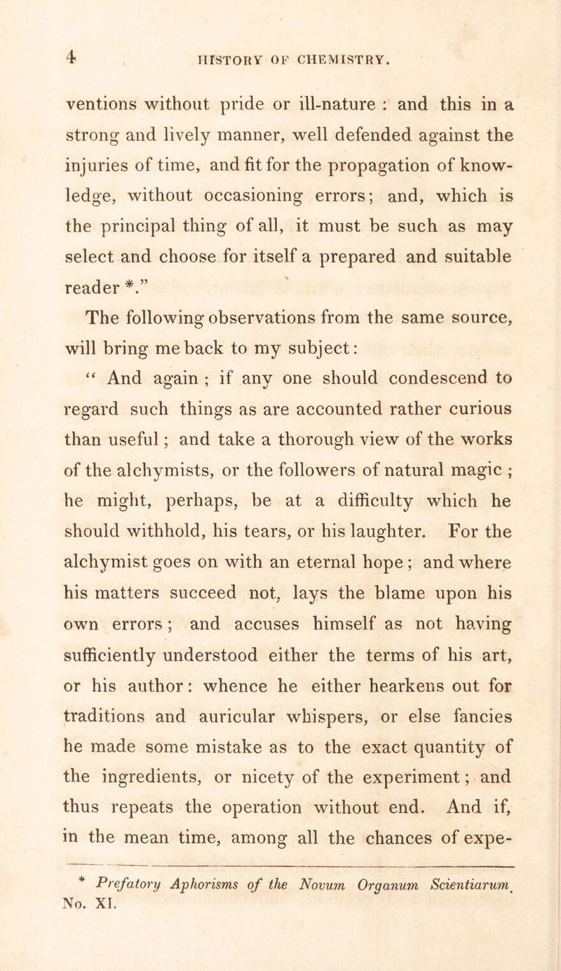 ventions without pride or ill-nature : and this in a strong and lively manner, well defended against the injuries of time, and fit for the propagation of know- ledge, without occasioning errors; and, which is the principal thing of all, it must be such as may select and choose for itself a prepared and suitable reader The following observations from the same source, will bring me back to my subject: “ And again ; if anv one should condescend to regard such things as are accounted rather curious than useful; and take a thorough view of the works of the alchymists, or the followers of natural magic ; he might, perhaps, be at a difficulty which he should withhold, his tears, or his laughter. For the alchymist goes on with an eternal hope ; and where his matters succeed not, lays the blame upon his own errors; and accuses himself as not having sufficiently understood either the terms of his art, or his author: whence he either hearkens out for traditions and auricular whispers, or else fancies he made some mistake as to the exact quantity of the ingredients, or nicety of the experiment; and thus repeats the operation without end. And if, in the mean time, among all the chances of expe- * Prefatory Aphorisms of the Novwn Organum Scientiarumt No. XI.