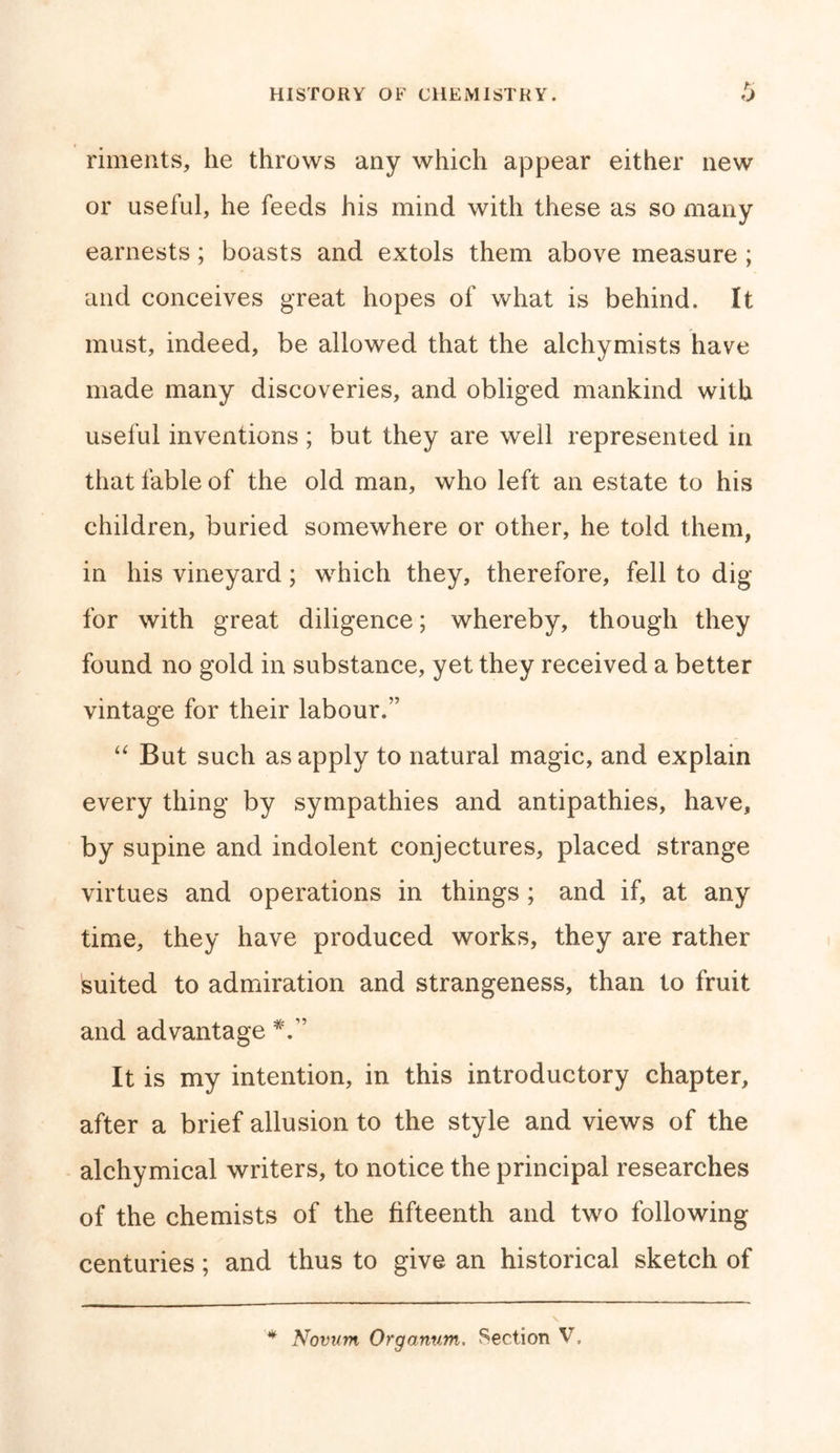 riments, he throws any which appear either new or useful, he feeds his mind with these as so many earnests; boasts and extols them above measure ; and conceives great hopes of what is behind. It must, indeed, be allowed that the alchymists have made many discoveries, and obliged mankind with useful inventions ; but they are well represented in that fable of the old man, who left an estate to his children, buried somewhere or other, he told them, in his vineyard; which they, therefore, fell to dig for with great diligence; whereby, though they found no gold in substance, yet they received a better vintage for their labour.” “ But such as apply to natural magic, and explain every thing by sympathies and antipathies, have, by supine and indolent conjectures, placed strange virtues and operations in things ; and if, at any time, they have produced works, they are rather suited to admiration and strangeness, than to fruit and advantage It is my intention, in this introductory chapter, after a brief allusion to the style and views of the alchymical writers, to notice the principal researches of the chemists of the fifteenth and two following centuries; and thus to give an historical sketch of v * Novum Organum. Section V,