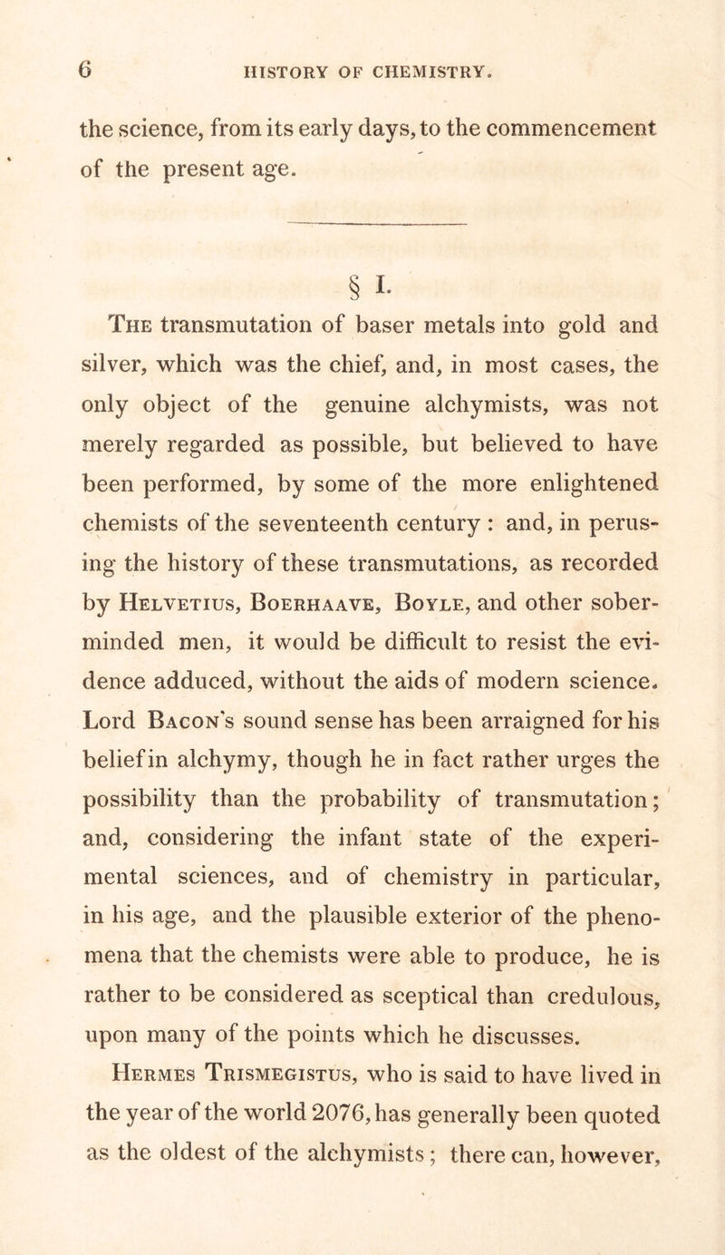 the science, from its early days, to the commencement of the present age. § i. The transmutation of baser metals into gold and silver, which was the chief, and, in most cases, the only object of the genuine alchymists, was not merely regarded as possible, but believed to have been performed, by some of the more enlightened chemists of the seventeenth century : and, in perus- ing the history of these transmutations, as recorded by Helvetius, Boerhaave, Boyle, and other sober- minded men, it would be difficult to resist the evi- dence adduced, without the aids of modem science. Lord Bacons sound sense has been arraigned for his belief in alchymy, though he in fact rather urges the possibility than the probability of transmutation; and, considering the infant state of the experi- mental sciences, and of chemistry in particular, in his age, and the plausible exterior of the pheno- mena that the chemists were able to produce, he is rather to be considered as sceptical than credulous, upon many of the points which he discusses. Hermes Trismegistus, who is said to have lived in the year of the world 2076, has generally been quoted as the oldest of the alchymists; there can, however.