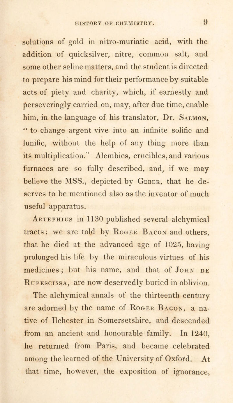 solutions of gold in nitro-muriatic acid, with the addition of quicksilver, nitre, common salt, and some other saline matters, and the student is directed to prepare his mind for their performance by suitable acts of piety and charity, which, if earnestly and perseveringly carried on, may, after due time, enable him, in the language of his translator, Dr. Salmon, “ to change argent vive into an infinite solific and lunific, without the help of any thing more than its multiplication/1 Alembics, crucibles, and various furnaces are so fully described, and, if we may believe the MSS., depicted by Geber, that he de- serves to be mentioned also as the inventor of much useful apparatus. Artephius in 1130 published several alchymical tracts; we are told by Roger Bacon and others, that he died at the advanced age of 1025, having prolonged his life by the miraculous virtues of his medicines; but his name, and that of John de Rupescissa, are now deservedly buried in oblivion. The alchymical annals of the thirteenth century are adorned by the name of Roger Bacon, a na- tive of Ilchester in Somersetshire, and descended from an ancient and honourable family. In 1240, he returned from Paris, and became celebrated among the learned of the University of Oxford. At that time, however, the exposition of ignorance,