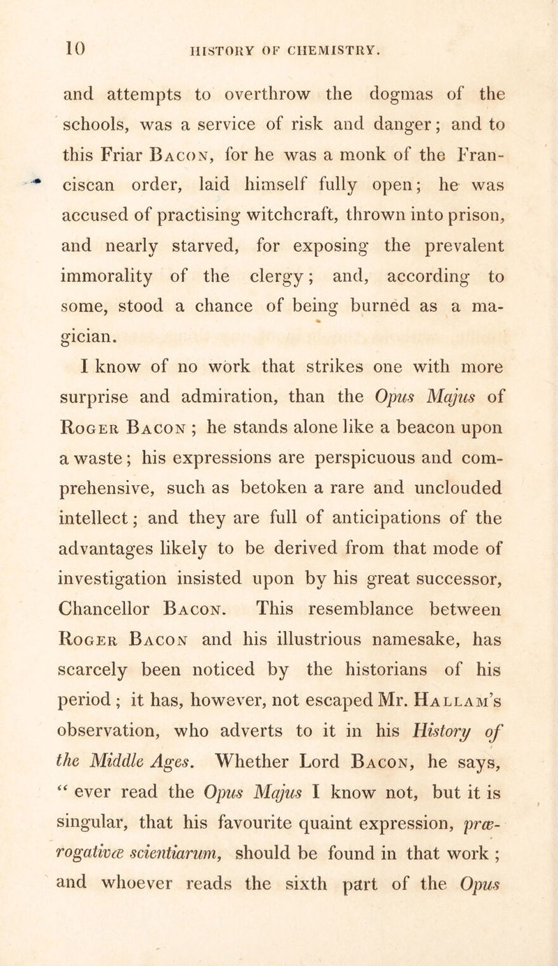 and attempts to overthrow the dogmas of the schools, was a service of risk and danger; and to this Friar Bacon, for he was a monk of the Fran- ciscan order, laid himself fully open; he was accused of practising witchcraft, thrown into prison, and nearly starved, for exposing the prevalent immorality of the clergy; and, according to some, stood a chance of being burned as a ma- gician. I know of no work that strikes one with more surprise and admiration, than the Opus Mqjus of Roger Bacon ; he stands alone like a beacon upon a waste; his expressions are perspicuous and com- prehensive, such as betoken a rare and unclouded intellect; and they are full of anticipations of the advantages likely to be derived from that mode of investigation insisted upon by his great successor, Chancellor Bacon. This resemblance between Roger Bacon and his illustrious namesake, has scarcely been noticed by the historians of his period ; it has, however, not escaped Mr. Hallam’s observation, who adverts to it in his History of the Middle Ages. Whether Lord Bacon, he says, “ ever read the Opus Majus I know not, but it is singular, that his favourite quaint expression, pre- rogative scientiarum, should be found in that work ; and whoever reads the sixth part of the Opus