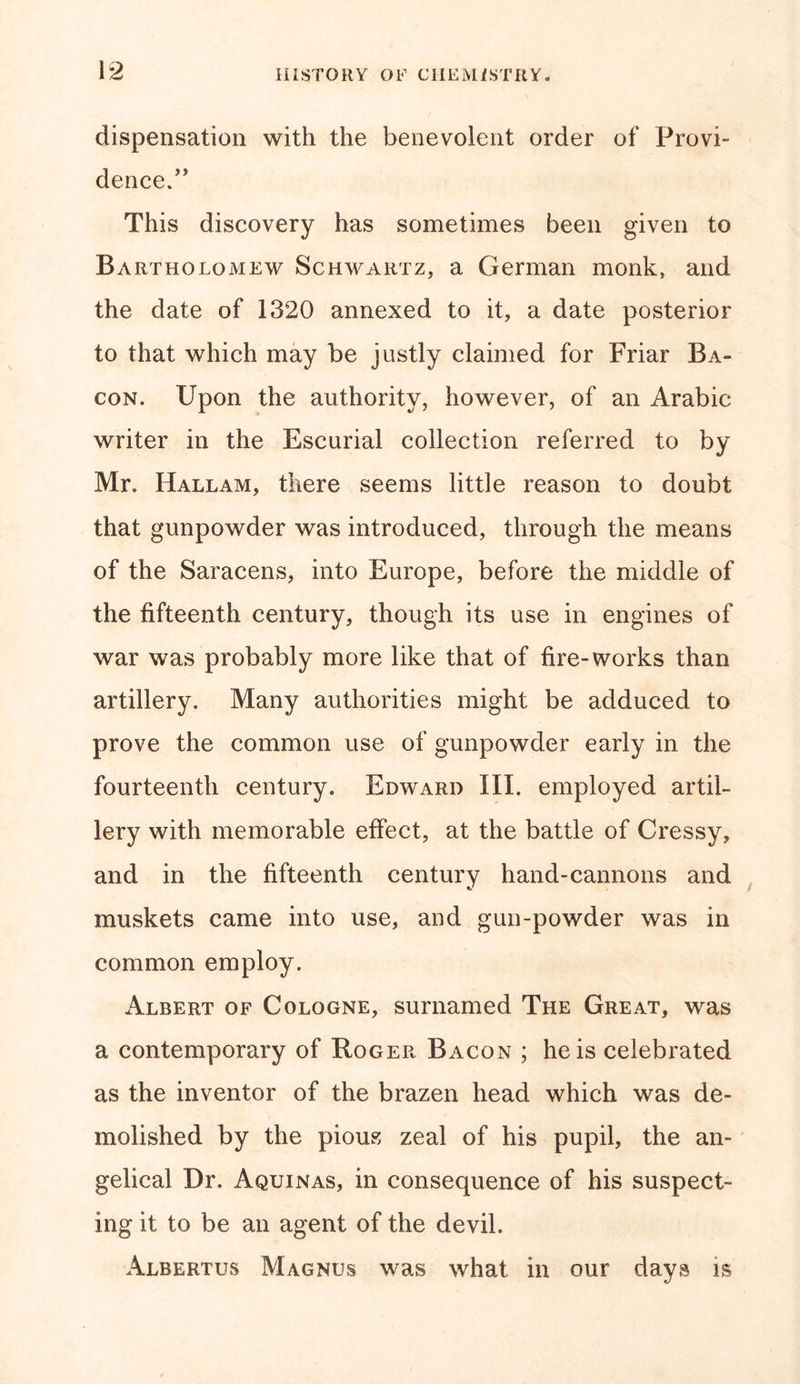 dispensation with the benevolent order of Provi- dence.” This discovery has sometimes been given to Bartholomew Schwartz, a German monk, and the date of 1320 annexed to it, a date posterior to that which may be justly claimed for Friar Ba- con. Upon the authority, however, of an Arabic writer in the Escurial collection referred to by Mr. Hallam, there seems little reason to doubt that gunpowder was introduced, through the means of the Saracens, into Europe, before the middle of the fifteenth century, though its use in engines of war was probably more like that of fire-works than artillery. Many authorities might be adduced to prove the common use of gunpowder early in the fourteenth century. Edward III. employed artil- lery with memorable effect, at the battle of Cressy, and in the fifteenth century hand-cannons and muskets came into use, and gun-powder was in common employ. Albert of Cologne, surnamed The Great, was a contemporary of Roger Bacon ; he is celebrated as the inventor of the brazen head which was de- molished by the pious zeal of his pupil, the an- gelical Dr. Aquinas, in consequence of his suspect- ing it to be an agent of the devil. Albertus Magnus was what in our days is