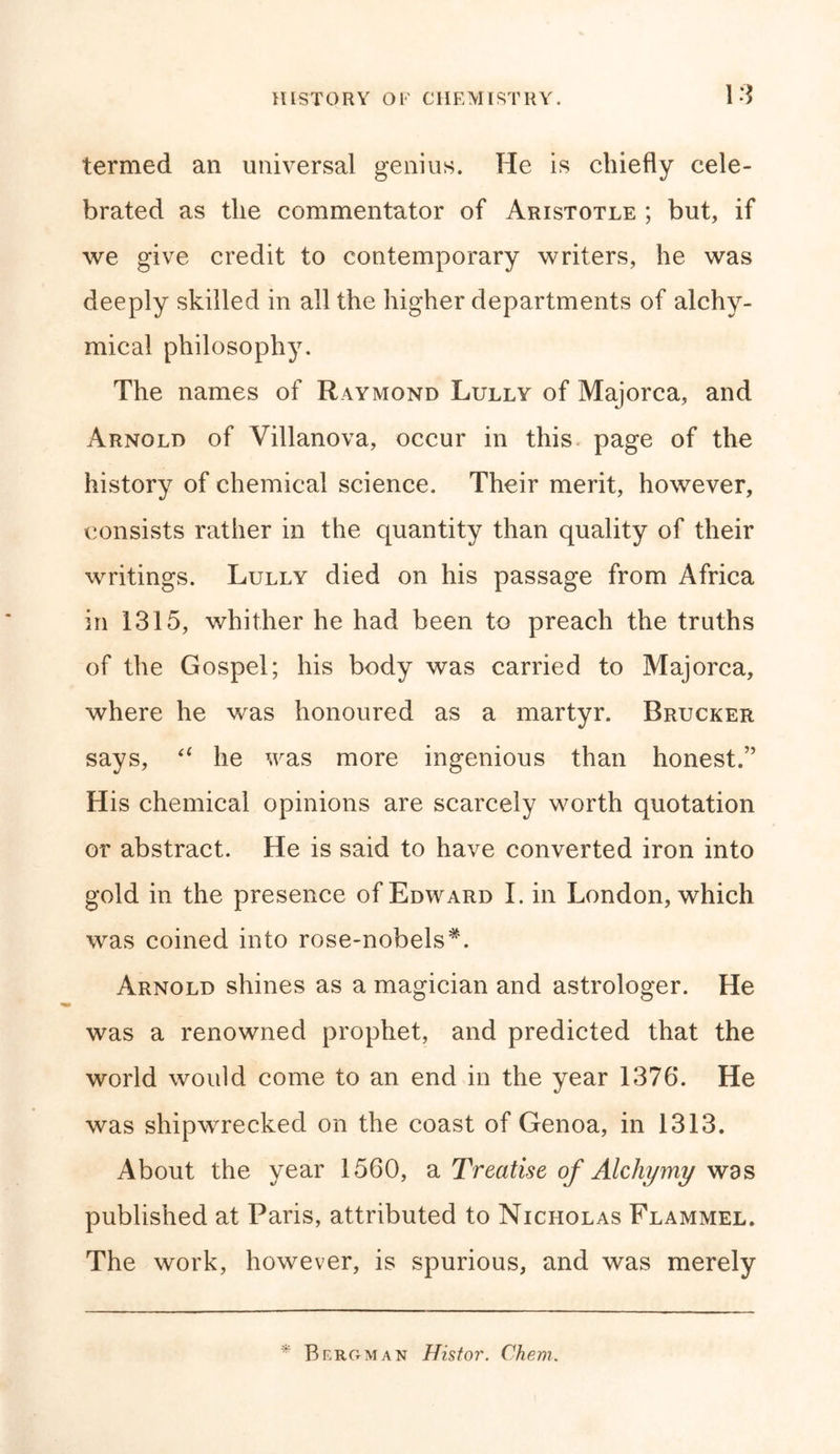 termed an universal genius. He is chiefly cele- brated as the commentator of Aristotle ; but, if we give credit to contemporary writers, he was deeply skilled in all the higher departments of alchy- mical philosophy. The names of Raymond Lully of Majorca, and Arnold of Villanova, occur in this page of the history of chemical science. Their merit, however, consists rather in the quantity than quality of their writings. Lully died on his passage from Africa in 1315, whither he had been to preach the truths of the Gospel; his body was carried to Majorca, where he was honoured as a martyr. Brucker says, 61 he was more ingenious than honest.” His chemical opinions are scarcely worth quotation or abstract. He is said to have converted iron into gold in the presence of Edward I. in London, which was coined into rose-nobels*. Arnold shines as a magician and astrologer. He was a renowned prophet, and predicted that the world would come to an end in the year 1376. He was shipwrecked on the coast of Genoa, in 1313. About the year 1560, a Treatise of Alchymy was published at Paris, attributed to Nicholas Flammel. The work, however, is spurious, and was merely * Bergman Histor. Chem.