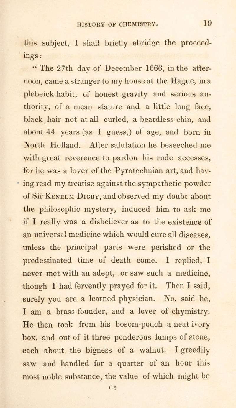 this subject, I shall briefly abridge the proceed- ings : “ The 27th day of December 1666, in the after- noon, came a stranger to my house at the Hague, in a plebeick habit, of honest gravity and serious au- thority, of a mean stature and a little long face, black hair not at all curled, a beardless chin, and about 44 years (as I guess;) of age, and born in North Holland. After salutation he beseeched me with great reverence to pardon his rude accesses, for he was a lover of the Pyrotechnian art, and hav- ing read my treatise against the sympathetic powder of Sir Kenelm Digby, and observed my doubt about the philosophic mystery, induced him to ask me if I really was a disbeliever as to the existence of an universal medicine which would cure all diseases, unless the principal parts were perished or the predestinated time of death come. I replied, I never met with an adept, or saw such a medicine, though I had fervently prayed for it. Then I said, surely you are a learned physician. No, said he, I am a brass-founder, and a lover of chymistry. He then took from his bosom-pouch a neat ivory box, and out of it three ponderous lumps of stone, each about the bigness of a walnut. I greedily saw and handled for a quarter of an hour this most noble substance, the value of which might be C 2