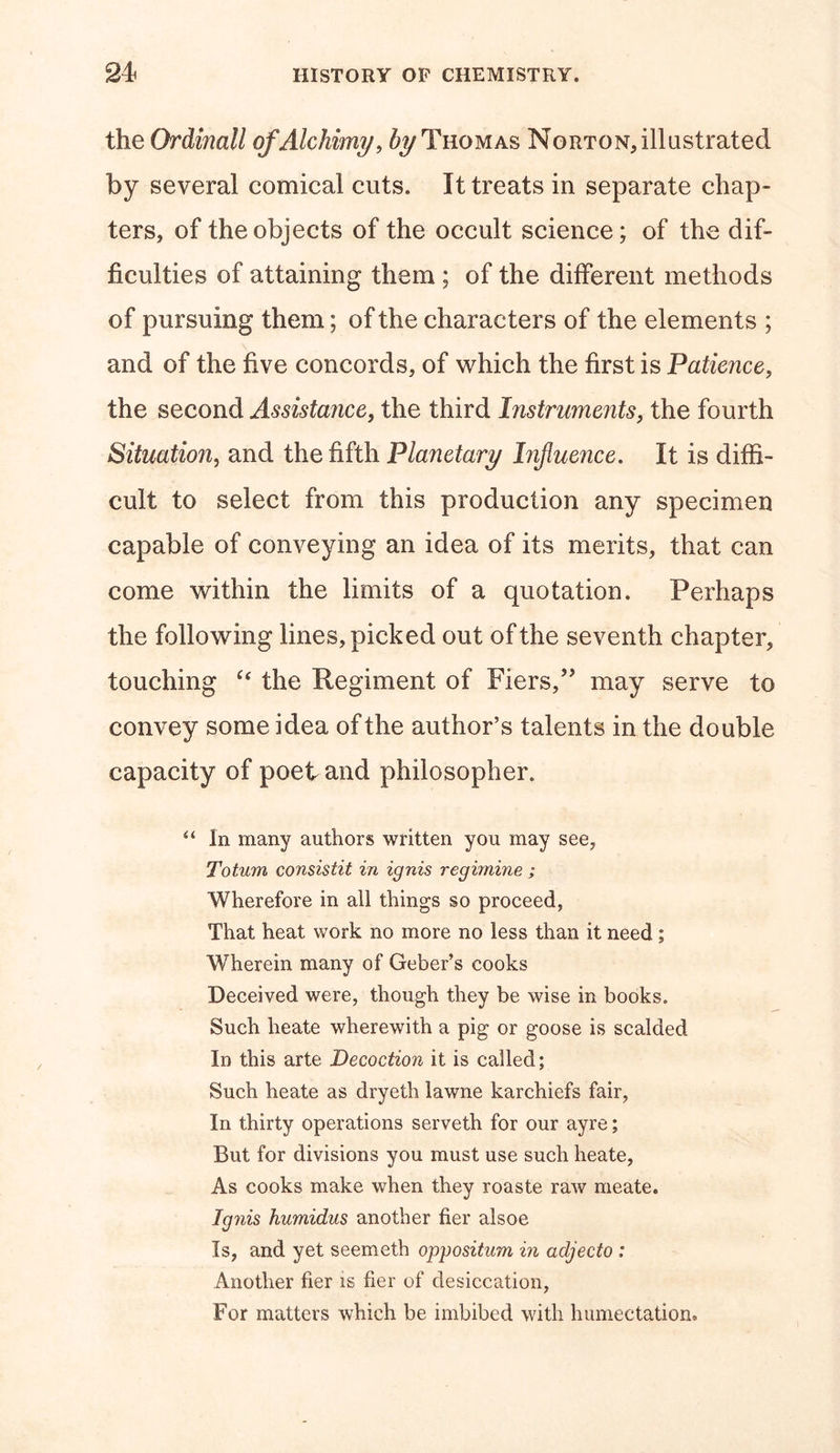 the Ordinall ofAlchimy, ^Thomas Norton,illustrated by several comical cuts. It treats in separate chap- ters, of the objects of the occult science; of the dif- ficulties of attaining them ; of the different methods of pursuing them; of the characters of the elements ; and of the five concords, of which the first is Patience, the second Assistance, the third Instruments, the fourth Situation, and the fifth Planetary Influence. It is diffi- cult to select from this production any specimen capable of conveying an idea of its merits, that can come within the limits of a quotation. Perhaps the following lines, picked out of the seventh chapter, touching “ the Regiment of Fiers,,? may serve to convey some idea of the author’s talents in the double capacity of poet and philosopher. “ In many authors written you may see, Totum consistit in ignis regimine ; Wherefore in all things so proceed, That heat work no more no less than it need ; Wherein many of Geber’s cooks Deceived were, though they be wise in books. Such heate wherewith a pig or goose is scalded In this arte Decoction it is called; Such heate as dryeth lawne karchiefs fair, In thirty operations serveth for our ayre; But for divisions you must use such heate, As cooks make when they roaste raw meate. Ignis humidus another her alsoe Is, and yet seemeth opposition in adjecto : Another her is her of desiccation, For matters which be imbibed with humectation.