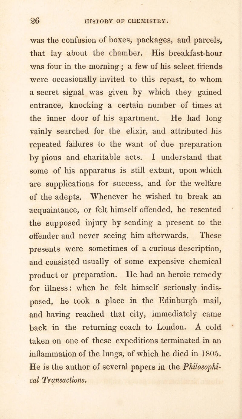 was the confusion of boxes* packages* and parcels* that lay about the chamber. His breakfast-hour was four in the morning; a few of his select friends were occasionally invited to this repast* to whom a secret signal was given by which they gained entrance, knocking a certain number of times at the inner door of his apartment. He had long vainly searched for the elixir, and attributed his repeated failures to the want of due preparation by pious and charitable acts. I understand that some of his apparatus is still extant* upon which are supplications for success, and for the welfare of the adepts. Whenever he wished to break an acquaintance* or felt himself offended* he resented the supposed injury by sending a present to the offender and never seeing him afterwards. These presents were sometimes of a curious description, and consisted usually of some expensive chemical product or preparation. He had an heroic remedy for illness: when he felt himself seriously indis- posed* he took a place in the Edinburgh mail* and having reached that city, immediately came back in the returning coach to London. A cold taken on one of these expeditions terminated in an inflammation of the lungs, of which he died in 1805. He is the author of several papers in the Philosophi- cal Transactions.