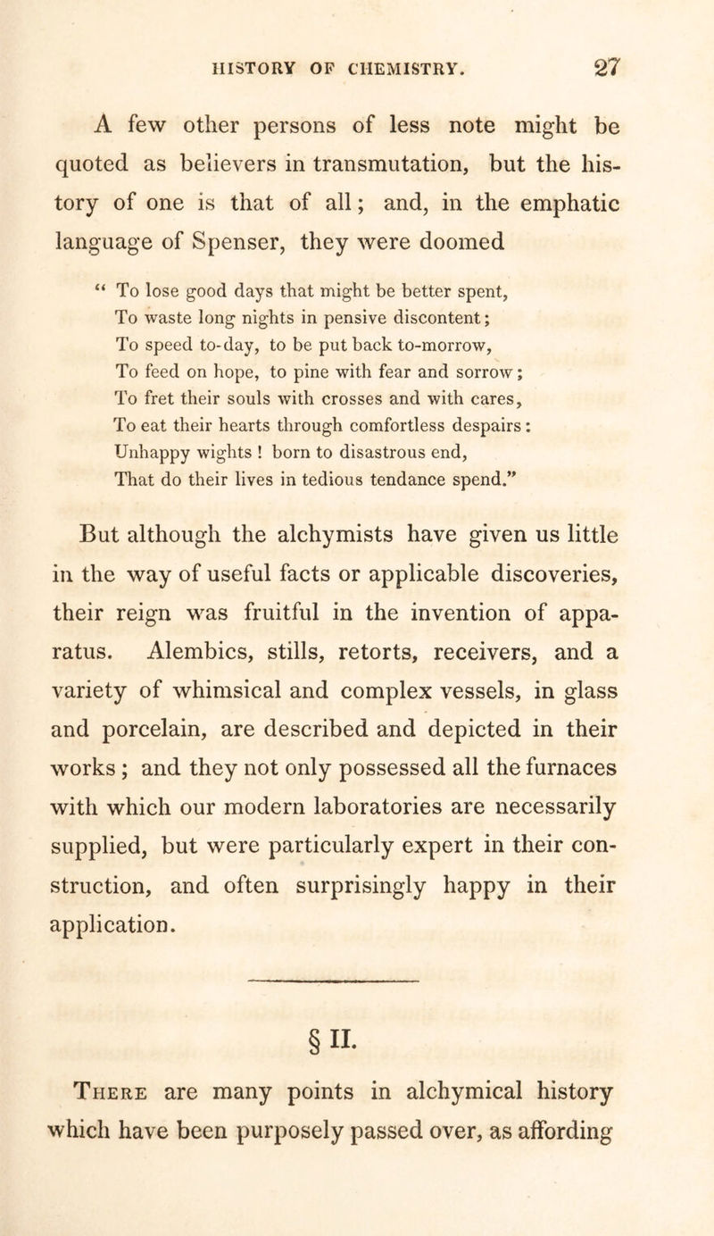 A few other persons of less note might be quoted as believers in transmutation, but the his- tory of one is that of all; and, in the emphatic language of Spenser, they were doomed “ To lose good days that might be better spent, To waste long nights in pensive discontent; To speed to-day, to be put back to-morrow, To feed on hope, to pine with fear and sorrow; To fret their souls with crosses and with cares, To eat their hearts through comfortless despairs: Unhappy wights ! born to disastrous end, That do their lives in tedious tendance spend.” But although the alchymists have given us little in the way of useful facts or applicable discoveries, their reign was fruitful in the invention of appa- ratus. Alembics, stills, retorts, receivers, and a variety of whimsical and complex vessels, in glass and porcelain, are described and depicted in their works ; and they not only possessed all the furnaces with which our modern laboratories are necessarily supplied, but were particularly expert in their con- struction, and often surprisingly happy in their application. § ii. There are many points in alchymical history which have been purposely passed over, as affording