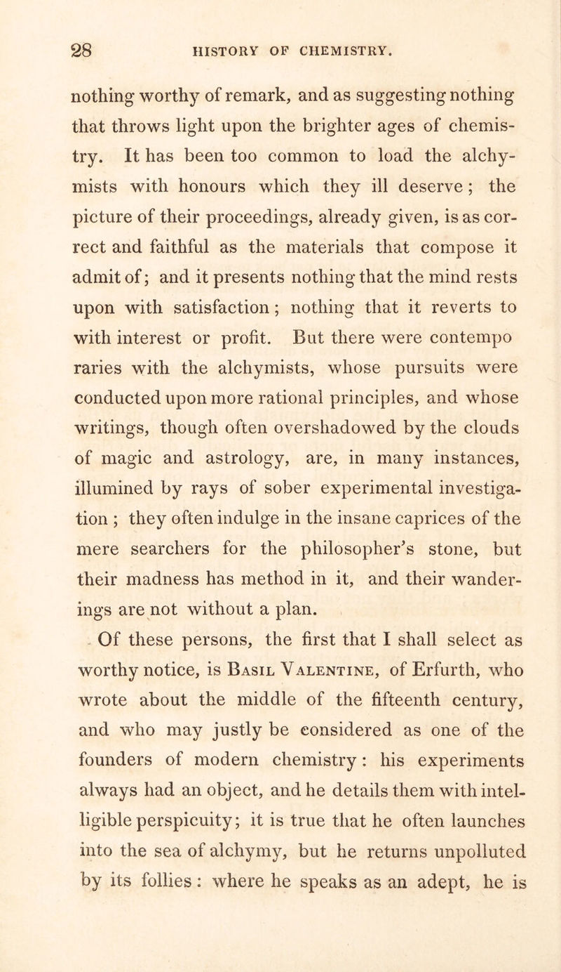 nothing worthy of remark, and as suggesting nothing that throws light upon the brighter ages of chemis- try. It has been too common to load the alehy- mists with honours which they ill deserve; the picture of their proceedings, already given, is as cor- rect and faithful as the materials that compose it admit of; and it presents nothing that the mind rests upon with satisfaction; nothing that it reverts to with interest or profit. But there were contempo raries with the alchymists, whose pursuits were conducted upon more rational principles, and whose writings, though often overshadowed by the clouds of magic and astrology, are, in many instances, illumined by rays of sober experimental investiga- tion ; they often indulge in the insane caprices of the mere searchers for the philosopher's stone, but their madness has method in it, and their wander- ings are not without a plan. Of these persons, the first that I shall select as worthy notice, is Basil Valentine, of Erfurth, who wrote about the middle of the fifteenth century, and who may justly be considered as one of the founders of modern chemistry: his experiments always had an object, and he details them with intel- ligible perspicuity; it is true that he often launches into the sea of alchymy, but he returns unpolluted by its follies: where he speaks as an adept, he is