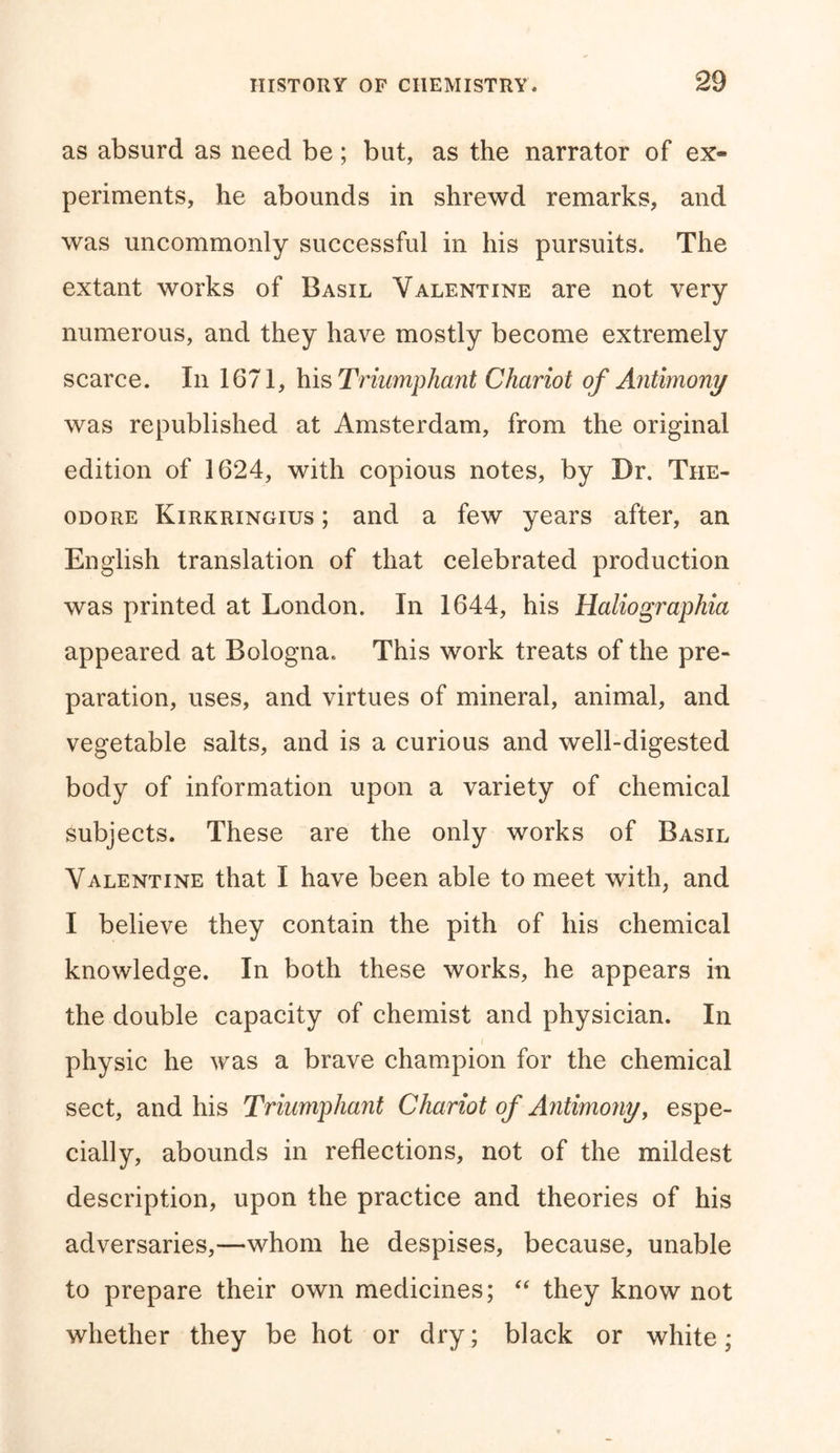 as absurd as need be; but, as the narrator of ex« periments, he abounds in shrewd remarks, and was uncommonly successful in his pursuits. The extant works of Basil Valentine are not very numerous, and they have mostly become extremely scarce. In 1671, his Triumphant Chariot of Antimony was republished at Amsterdam, from the original edition of 1624, with copious notes, by Dr. The- odore Kirkringius ; and a few years after, an English translation of that celebrated production was printed at London. In 1644, his Haliographia appeared at Bologna. This work treats of the pre- paration, uses, and virtues of mineral, animal, and vegetable salts, and is a curious and well-digested body of information upon a variety of chemical subjects. These are the only works of Basil Valentine that I have been able to meet with, and I believe they contain the pith of his chemical knowledge. In both these works, he appears in the double capacity of chemist and physician. In physic he was a brave champion for the chemical sect, and his Triumphant Chariot of Antimony, espe- cially, abounds in reflections, not of the mildest description, upon the practice and theories of his adversaries,—whom he despises, because, unable to prepare their own medicines; “ they know not whether they be hot or dry; black or white;