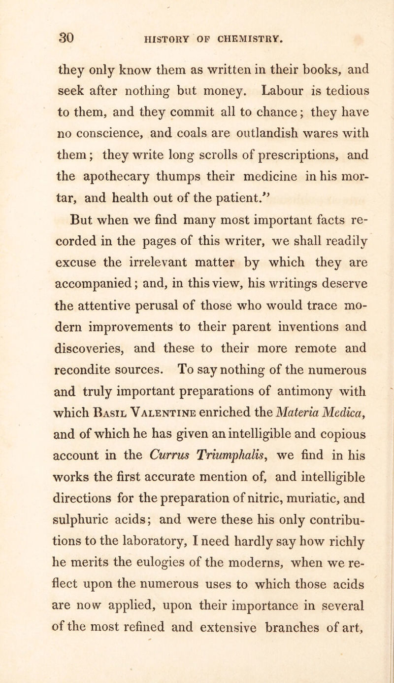 they only know them as written in their books, and seek after nothing but money. Labour is tedious to them, and they commit all to chance; they have no conscience, and coals are outlandish wares with them; they write long scrolls of prescriptions, and the apothecary thumps their medicine in his mor- tar, and health out of the patient/* But when we find many most important facts re- corded in the pages of this writer, we shall readily excuse the irrelevant matter by which they are accompanied; and, in this view, his writings deserve the attentive perusal of those who would trace mo- dern improvements to their parent inventions and discoveries, and these to their more remote and recondite sources. To say nothing of the numerous and truly important preparations of antimony with which Basil Valentine enriched the Materia Medica, and of which he has given an intelligible and copious account in the Currus Triumphalis, we find in his works the first accurate mention of, and intelligible directions for the preparation of nitric, muriatic, and sulphuric acids; and were these his only contribu- tions to the laboratory, I need hardly say how richly he merits the eulogies of the moderns, when we re- flect upon the numerous uses to which those acids are now applied, upon their importance in several of the most refined and extensive branches of art.