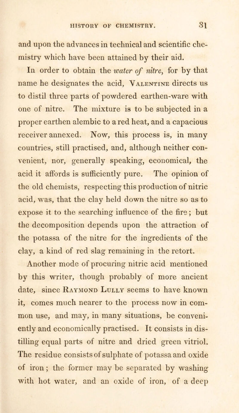 and upon the advances in technical and scientific che- mistry which have been attained by their aid. In order to obtain the water of nitre, for by that name he designates the acid, Valentine directs us to distil three parts of powdered earthen-ware with one of nitre. The mixture is to be subjected in a proper earthen alembic to a red heat, and a capacious receiver annexed. Now, this process is, in many countries, still practised, and, although neither con- venient, nor, generally speaking, economical, the acid it affords is sufficiently pure. The opinion of the old chemists, respecting this production of nitric acid, was, that the clay held down the nitre so as to expose it to the searching influence of the fire; but the decomposition depends upon the attraction of the potassa of the nitre for the ingredients of the clay, a kind of red slag remaining in the retort. Another mode of procuring nitric acid mentioned by this writer, though probably of more ancient date, since Raymond Lully seems to have known it, comes much nearer to the process now in com- mon use, and may, in many situations, be conveni- ently and economically practised. It consists in dis- tilling equal parts of nitre and dried green vitriol. The residue consists of sulphate of potassa and oxide of iron; the former may be separated by washing with hot water, and an oxide of iron, of a deep