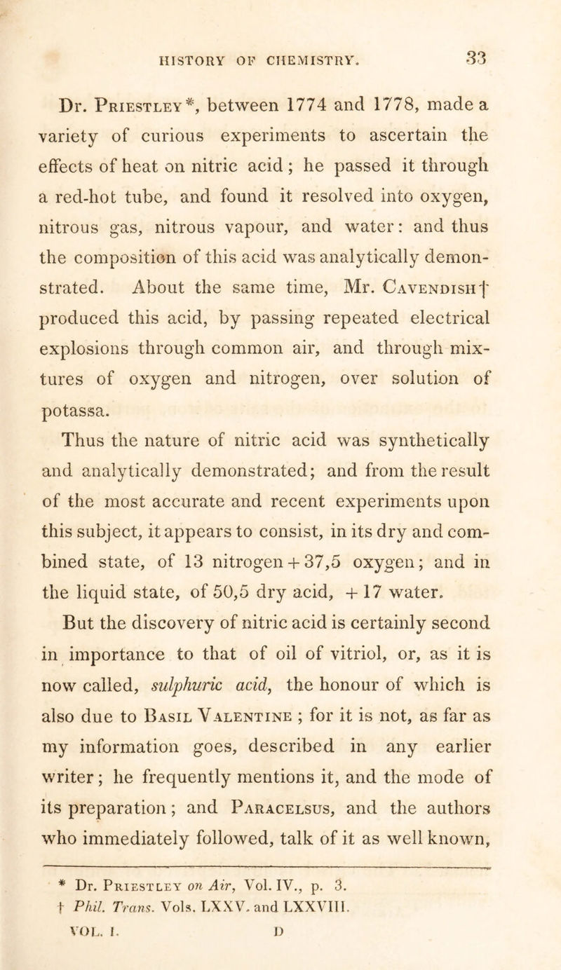 Dr. Priestley*, between 1774 and 1778, made a variety of curious experiments to ascertain the effects of heat on nitric acid ; he passed it through a red-hot tube, and found it resolved into oxygen, nitrous gas, nitrous vapour, and water: and thus the composition of this acid was analytically demon- strated. About the same time, Mr. Cavendish')' produced this acid, by passing repeated electrical explosions through common air, and through mix- tures of oxygen and nitrogen, over solution of potassa. Thus the nature of nitric acid was synthetically and analytically demonstrated; and from the result of the most accurate and recent experiments upon this subject, it appears to consist, in its dry and com- bined state, of 13 nitrogen + 37,5 oxygen; and in the liquid state, of 50,5 dry acid, +17 water. But the discovery of nitric acid is certainly second in importance to that of oil of vitriol, or, as it is now called, sulphuric acid, the honour of which is also due to Basil Valentine ; for it is not, as far as my information goes, described in any earlier writer; he frequently mentions it, and the mode of its preparation; and Paracelsus, and the authors who immediately followed, talk of it as well known, * Dr. Priestley on Air, Vol. IV., p. 3. f Phil. Trans. Vols. LXXV. and LXXVIII. VOL. I. D