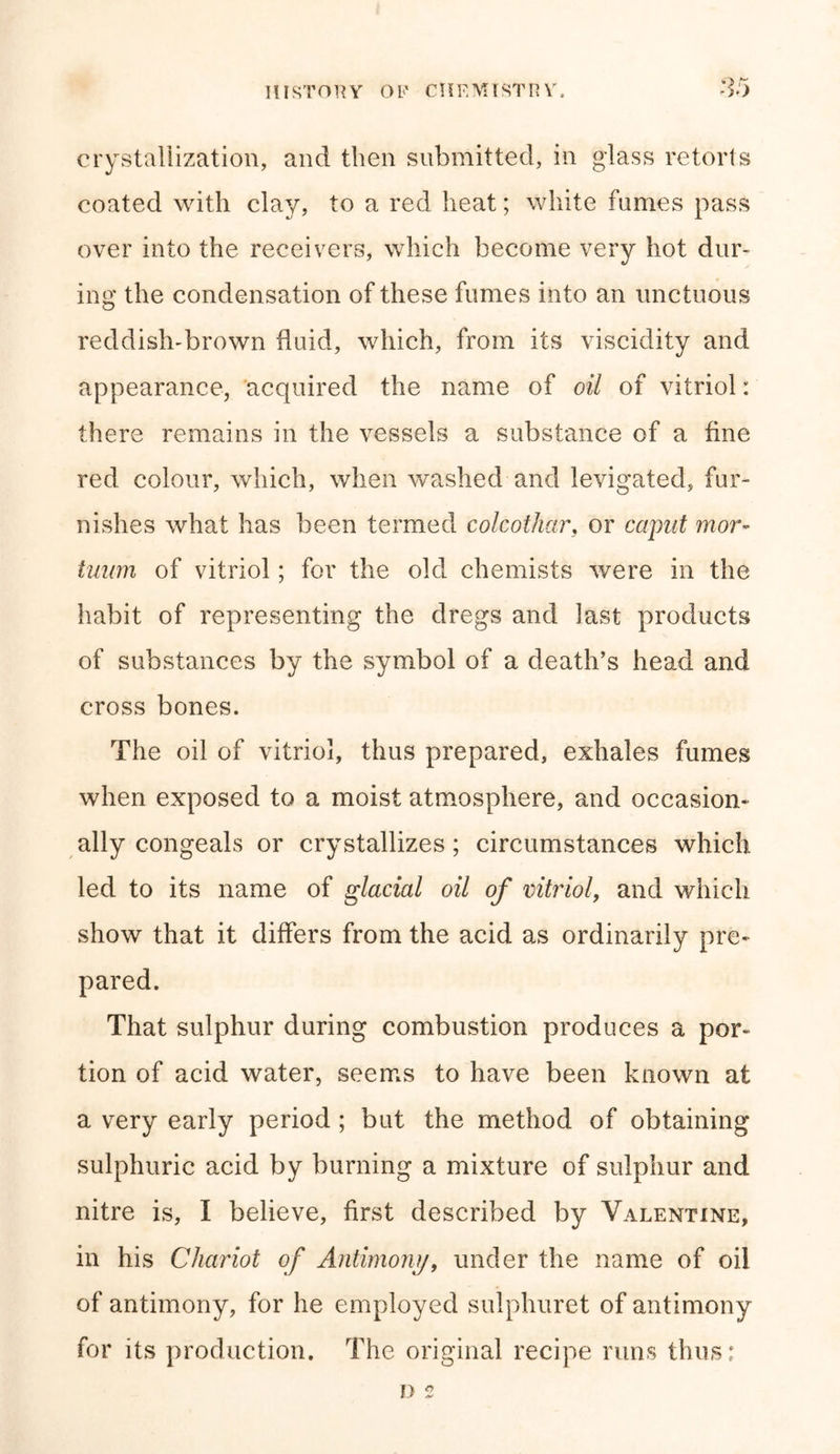 crystallization, and then submitted, in glass retorts coated with clay, to a red heat; white fumes pass over into the receivers, which become very hot dur- ing the condensation of these fumes into an unctuous reddish-brown fluid, which, from its viscidity and appearance, acquired the name of oil of vitriol: there remains in the vessels a substance of a fine red colour, which, when washed and levigated, fur- nishes what has been termed colcothar, or caput mor- tuum of vitriol; for the old chemists were in the habit of representing the dregs and last products of substances by the symbol of a death’s head and cross bones. The oil of vitriol, thus prepared, exhales fumes when exposed to a moist atmosphere, and occasion- ally congeals or crystallizes; circumstances which led to its name of glacial oil of vitriol, and which show that it differs from the acid as ordinarily pre- pared. That sulphur during combustion produces a por- tion of acid water, seems to have been known at a very early period ; but the method of obtaining sulphuric acid by burning a mixture of sulphur and nitre is, I believe, first described by Valentine, in his Chariot of Antimony, under the name of oil of antimony, for he employed sulphuret of antimony for its production. The original recipe runs thus: D 2