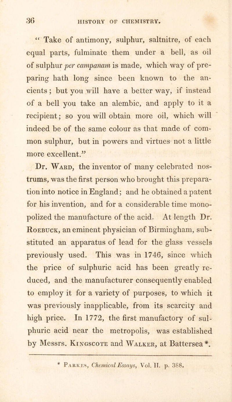 “ Take of antimony, sulphur, saltnitre, of each equal parts, fulminate them under a bell, as oil of sulphur per cctmpanam is made, which way of pre- paring hath long since been known to the an- cients ; but you will have a better way, if instead of a bell you take an alembic, and apply to it a recipient; so you will obtain more oil, which will indeed be of the same colour as that made of com- mon sulphur, but in powers and virtues not a little more excellent.” Dr. Ward, the inventor of many celebrated nos- trums, was the first person who brought this prepara- tion into notice in England; and he obtained a patent for his invention, and for a considerable time mono- polized the manufacture of the acid. At length Dr. Roebuck, an eminent physician of Birmingham, sub- stituted an apparatus of lead for the glass vessels previously used. This was in 1746, since which the price of sulphuric acid has been greatly re- duced, and the manufacturer consequently enabled to employ it for a variety of purposes, to which it was previously inapplicable, from its scarcity and high price. In 1772, the first manufactory of sul- phuric acid near the metropolis, was established by Messrs. Kingscote and Walker, at Battersea*. * Parkes, Chemical Essays, Vol. IT. p. 388.
