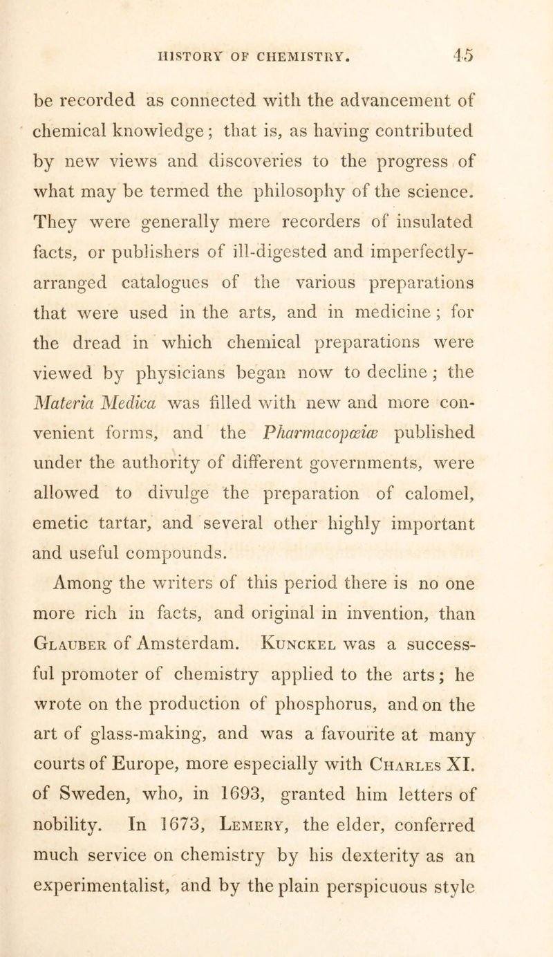 be recorded as connected with the advancement of chemical knowledge; that is, as having contributed by new views and discoveries to the progress of what may be termed the philosophy of the science. They were generally mere recorders of insulated facts, or publishers of ill-digested and imperfectly- arranged catalogues of the various preparations that were used in the arts, and in medicine ; for the dread in which chemical preparations were viewed by physicians began now to decline ; the Materia Medica was filled with new and more con- venient forms, and the Pharmacopceiw published under the authority of different governments, were allowed to divulge the preparation of calomel, emetic tartar, and several other highly important and useful compounds. Among the writers of this period there is no one more rich in facts, and original in invention, than Glauber of Amsterdam. Kunckel was a success- ful promoter of chemistry applied to the arts; he wrote on the production of phosphorus, and on the art of glass-making, and was a favourite at many courts of Europe, more especially with Charles XI. of Sweden, who, in 1693, granted him letters of nobility. In 1673, Lemery, the elder, conferred much service on chemistry by his dexterity as an experimentalist, and by the plain perspicuous style