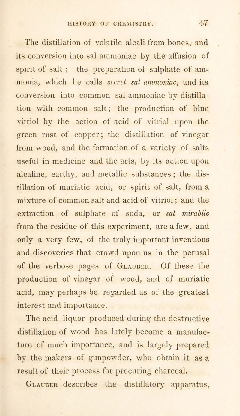 The distillation of volatile alcali from bones, and its conversion into sal ammoniac by the affusion of spirit of salt ; the preparation of sulphate of am- monia, which he calls secret sal ammoniac, and its conversion into common sal ammoniac by distilla- tion with common salt; the production of blue vitriol by the action of acid of vitriol upon the green rust of copper; the distillation of vinegar from wood, and the formation of a variety of salts useful in medicine and the arts, by its action upon alcaline, earthy, and metallic substances; the dis- tillation of muriatic acid, or spirit of salt, from a mixture of common salt and acid of vitriol; and the extraction of sulphate of soda, or sal mirabile from the residue of this experiment, are a few, and only a very few, of the truly important inventions and discoveries that crowd upon us in the perusal of the verbose pages of Glauber. Of these the production of vinegar of wood, and of muriatic acid, may perhaps be regarded as of the greatest interest and importance. The acid liquor produced during the destructive distillation of wood has lately become a manufac- ture of much importance, and is largely prepared by the makers of gunpowder, who obtain it as a result of their process for procuring charcoal. Glauber describes the distillatory apparatus,