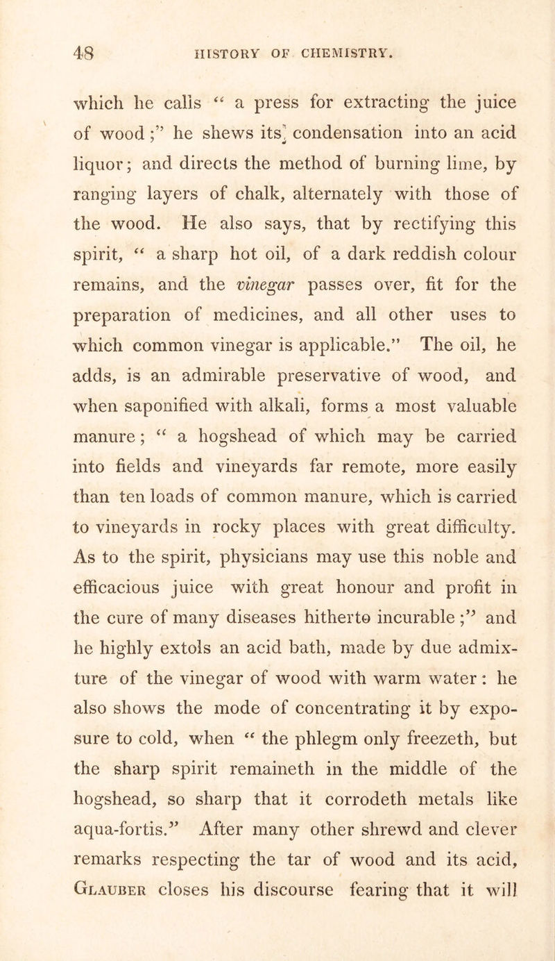 which he calls “ a press for extracting the juice of wood he shews its] condensation into an acid liquor; and directs the method of burning lime, by ranging layers of chalk, alternately with those of the wood. He also says, that by rectifying this spirit, “ a sharp hot oil, of a dark reddish colour remains, and the vinegar passes over, fit for the preparation of medicines, and all other uses to which common vinegar is applicable.” The oil, he adds, is an admirable preservative of wood, and when saponified with alkali, forms a most valuable manure; “ a hogshead of which may be carried into fields and vineyards far remote, more easily than ten loads of common manure, which is carried to vineyards in rocky places with great difficulty. As to the spirit, physicians may use this noble and efficacious juice with great honour and profit in the cure of many diseases hitherto incurable and he highly extols an acid bath, made by due admix- ture of the vinegar of wood with warm water: he also shows the mode of concentrating it by expo- sure to cold, when “ the phlegm only freezeth, but the sharp spirit remaineth in the middle of the hogshead, so sharp that it corrodeth metals like aqua-fortis/* After many other shrewd and clever remarks respecting the tar of wood and its acid, Glauber closes his discourse fearing that it will