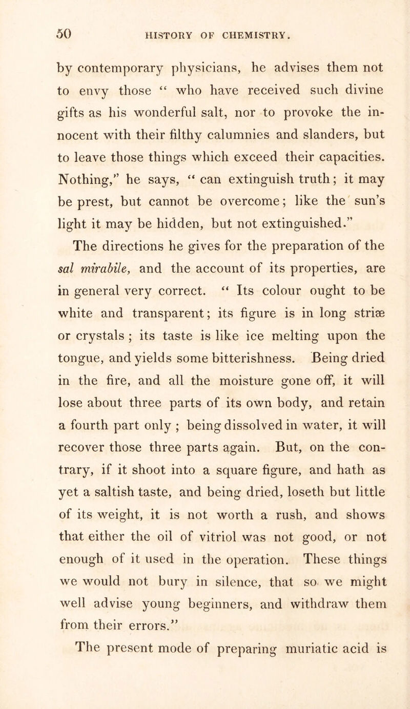 by contemporary physicians, he advises them not to envy those “ who have received such divine gifts as his wonderful salt, nor to provoke the in- nocent with their filthy calumnies and slanders, but to leave those things which exceed their capacities. Nothing/' he says, “can extinguish truth; it may be prest, but cannot be overcome; like the sun's light it may be hidden, but not extinguished. The directions he gives for the preparation of the sal mirabile, and the account of its properties, are in general very correct. “ Its colour ought to be white and transparent; its figure is in long strise or crystals ; its taste is like ice melting upon the tongue, and yields some bitterishness. Being dried in the fire, and all the moisture gone off, it will lose about three parts of its own body, and retain a fourth part only ; being dissolved in water, it will recover those three parts again. But, on the con- trary, if it shoot into a square figure, and hath as yet a saltish taste, and being dried, loseth but little of its weight, it is not worth a rush, and shows that either the oil of vitriol was not good, or not enough of it used in the operation. These things we would not bury in silence, that so we might well advise young beginners, and withdraw them from their errors/' The present mode of preparing muriatic acid is