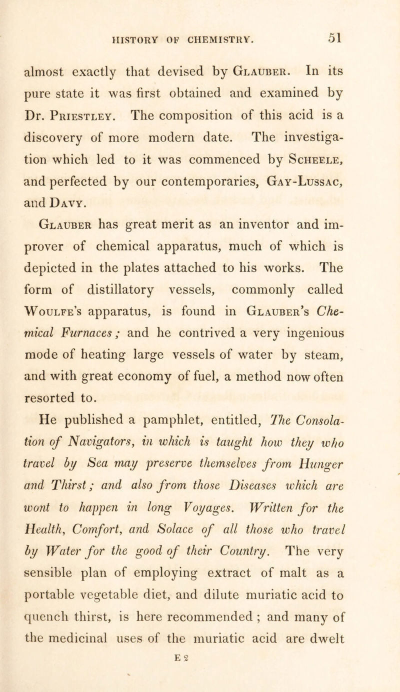 almost exactly that devised by Glauber. In its pure state it was first obtained and examined by Dr. Priestley. The composition of this acid is a discovery of more modern date. The investiga- tion which led to it was commenced by Scheele, and perfected by our contemporaries, Gay-Lussac, and Davy. Glauber has great merit as an inventor and im- prover of chemical apparatus, much of which is depicted in the plates attached to his works. The form of distillatory vessels, commonly called Woulfe’s apparatus, is found in Glauber's Che- mical Furnaces; and he contrived a very ingenious mode of heating large vessels of water by steam, and with great economy of fuel, a method now often resorted to. He published a pamphlet, entitled, The Consola- tion of Navigators, in which is taught how they who travel by Sea may preserve themselves from Hunger and Thirst; and also from those Diseases which are wont to happen in long Voyages. Written for the Health, Comfort, and Solace of all those who travel by Water for the good of their Country. The very sensible plan of employing extract of malt as a portable vegetable diet, and dilute muriatic acid to quench thirst, is here recommended ; and many of the medicinal uses of the muriatic acid are dwelt