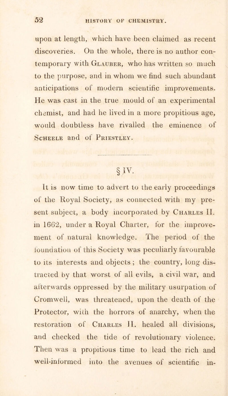 upon at length, which have been claimed as recent discoveries. On the whole, there is no author con- temporary with Glauber, who has written so much to the purpose, and in whom we find such abundant anticipations of modern scientific improvements. He was cast in the true mould of an experimental chemist, and had he lived in a more propitious age, would doubtless have rivalled the eminence of Scheele and of Priestley. § jv. It is now time to advert to the early proceedings of the Royal Society, as connected with my pre- sent subject, a body incorporated by Charles II. in 1662, under a Royal Charter, for the improve- ment of natural knowledge. The period of the foundation of this Society was peculiarly favourable to its interests and objects ; the country, long dis- tracted by that worst of all evils, a civil war, and afterwards oppressed by the military usurpation of Cromwell, was threatened, upon the death of the Protector, with the horrors of anarchy, when the restoration of Charles II. healed all divisions, and checked the tide of revolutionary violence. Then was a propitious time to lead the rich and well-informed into the avenues of scientific in-
