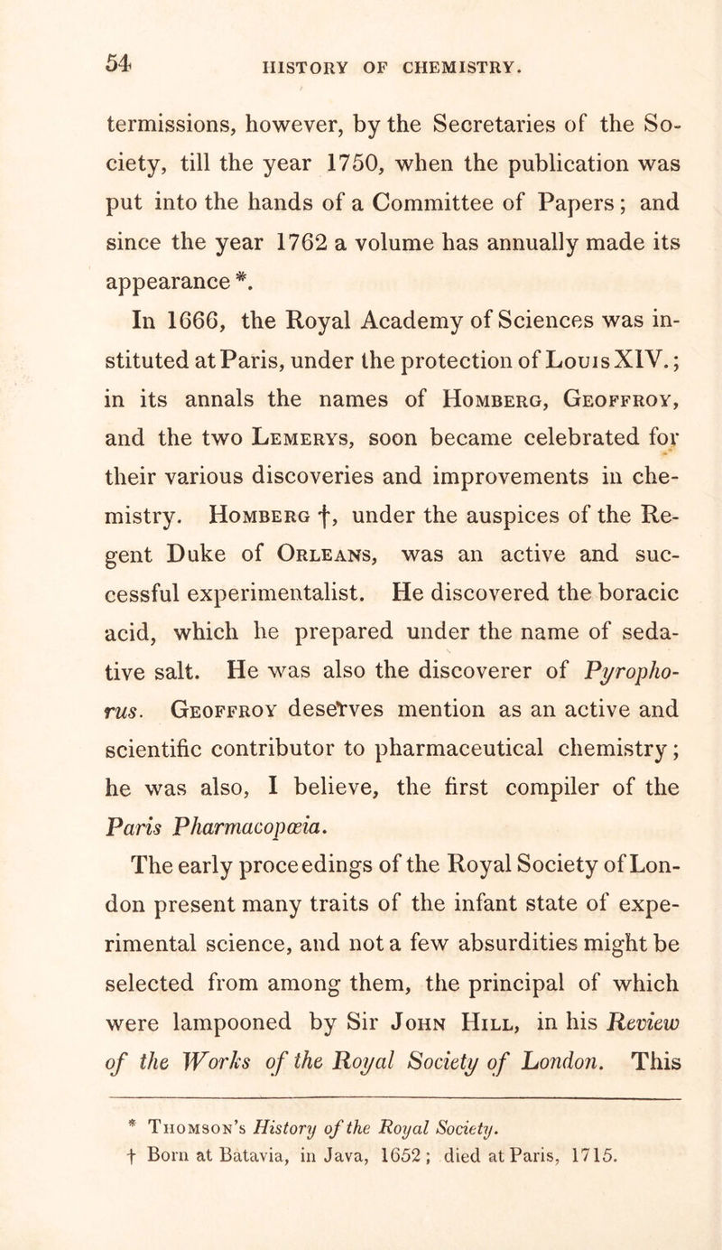 termissions, however, by the Secretaries of the So- ciety, till the year 1750, when the publication was put into the hands of a Committee of Papers ; and since the year 1762 a volume has annually made its appearance #. In 1666, the Royal Academy of Sciences was in- stituted at Paris, under the protection of Louis XIV.; in its annals the names of Homberg, Geoffroy, and the two Lemerys, soon became celebrated for their various discoveries and improvements in che- mistry. Homberg f, under the auspices of the Re- gent Duke of Orleans, was an active and suc- cessful experimentalist. He discovered the boracic acid, which he prepared under the name of seda- tive salt. He was also the discoverer of Pyropho- rus. Geoffroy deserves mention as an active and scientific contributor to pharmaceutical chemistry; he was also, I believe, the first compiler of the Paris Pharmacopoeia. The early proceedings of the Royal Society of Lon- don present many traits of the infant state of expe- rimental science, and not a few absurdities might be selected from among them, the principal of which were lampooned by Sir John Hill, in his Review of the Works of the Royal Society of London. This * Thomson’s History of the Royal Society. f Bom at Batavia, in Java, 1652; died at Paris, 1715.